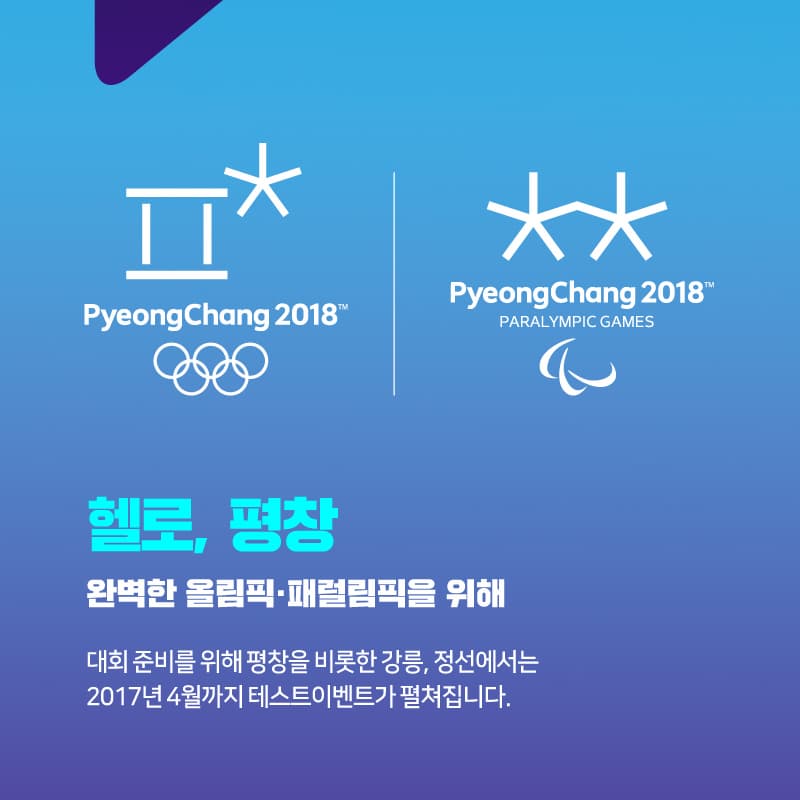 PyeongChang 2018 PyeongChang 2018 PARALYMPIC GAMES 헬로, 평창 완벽한 올림픽 패럴림픽을 위해 대회 준비를 위해 평창을 비롯한 강을, 정선에서는 2017년 4월까지 테슽트이벤트가 펼쳐집니다.