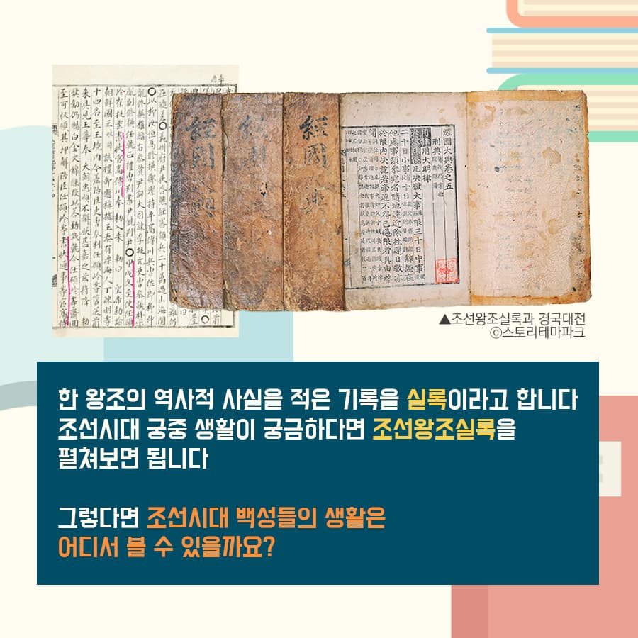 한 왕조의 역사적 사실을 적은 기록을 실록이라고 합니다.
조선시대 궁중 생활이 궁금하다면 조선왕조실록을 펼쳐보면 됩니다.
그렇다면 조선시대 백성들의 생활은 어디서 볼 수 있을까요?