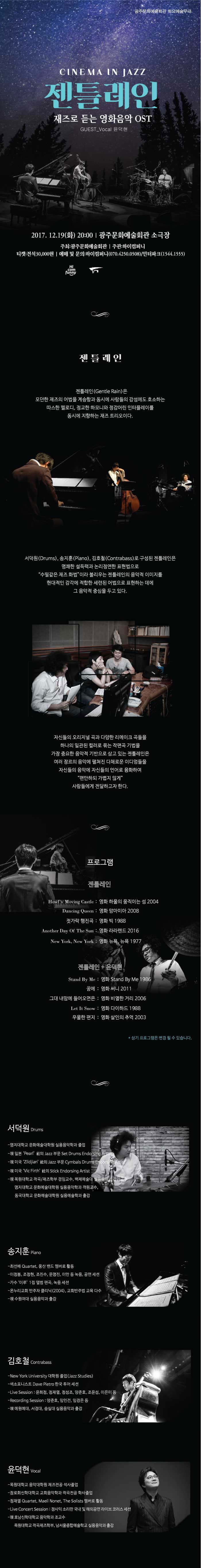 광주문화예술회관 화요예술무대 CINEMA IN JAZZ 젠틀레인 재즈로 듣는 영화음악OST  GUEST_Vocal 윤덕현 2017.12.19(화) 20:00 광주문화예술회관 소극장 주최 : 광주문화예술회관 주관: 하이컴퍼니 티켓 : 전석 30,000원 예매 및 문의 : 하이컴퍼니 070-4250-0508 / 인터파크 1544-1555 젠틀레인 젠틀레인(Gentle Rain)은 모던한 재즈의 어법을 계승함과 동시에 사람들의 가성에도 호소하는 따스한 멜로디, 정교한 하모니와 정감어린 인터플레이를 동시에 지향하는 재즈 트리오이다. 서덕원(Drums), 송지훈(Piano), 김호철(Contrabass)로 구성된 젠틀레인은 명쾌한 설득력과 논리정연한 표현법으로 수필같은 재즈 화법 이라 불리우는 젠틀레인의 음악적 이미지를 현대적인 감각에 적합한 세련된 어법으로 표현하는 데에 그 음악적 중심을 두고 있다. 자신들의 오리지널 곡과 다양한 리메이크 곡들을 하나의 일관된 컬러로 묶는 작편곡 기법을 가장 중요한 음악적 기반으로 삼고 있는 젠틀레인은 여러 장르의 음악에 펼쳐진 다채로운 이디엄들을 자신들의 음악에 자신들의 언어로 융화하여 편안하되 가볍지 않게 사람들에게 전달하고자 한다. 프로그램 젠틀레인 Howls Moving Castle : 영화 하울의 움직이는 성 2004 Dancing Queen : 영화 맘마미아 2008 젓가락 행진곡 : 영화 빅 1988 Another Day Of The Sun : 영화 라라랜드 2016 New York, New York : 영화 뉴욕, 뉴욕 1977 젠틀레인 + 윤덕현 Stand by Me : 영화 Stand by Me 1986 꿈에 : 영화 써니 2011 그대 내맘에 들어오면은 : 영화 비열한 거리 2006 Let It Snow : 영하 다이하드 1988 우울한 편지 : 영화 살인의 추억 2003 * 상기 프로그램은 변경 될 수 있습니다. 서덕원 Drums - 명지대학교 문화예술대학원 실용음악하고 졸업 - 現 일본 Pearl 社의 Jazz 부문 Set Drums Endorsing Artist - 現 미국  Zildjian 社의 Jazz 부문 Cymbals Drums Endorsing Artist  - 現 미국 Vic Firth 社의 Stick Endorsing Artist - 現 목원대학교 작곡/재즈학부 겸임교수, 백제예술대 실용음악과 겸임교수, 명지대학교 문화예술대학원 실용음악학과 객원교수, 둥국대학교 문화예술대학원 실용예술학과 출강 송지훈 Piano - 최선배 Quarter, 웅산 밴드 멤버로 활동 - 이정봉, 조정현, 조진수, 문명진, 이안 등 녹음, 공연 세션 - 가수 이루 1집 앨범 편곡, 녹음 세션 - 온누리 교회 반주자 클리닉(2004), 교회반주범 교육 다수 - 現 수원여대 실용음악과 출강 김호철 Contrabass - New York University 대학원 졸업(Jazz Studies) - 색소포니스트 Dave Pietro 한국 투어 세션 - Live Sesson : 윤희정, 정재열, 정성조, 양준호, 조윤성, 이은미 등 - Recording Session : 양준호, 임인건, 임경은 등 - 現 예원예대, 서경대, 숭실대 실용음악과 출강 윤덕현 Vocal - 목원대학교 음악대학원 재즈전공 석사 졸업 - 장로회신학대학교 교회음악학과 작사전공 학사 졸업 - 정재열 Quartet, Maeil Nonet, The solists 멤버로 활동 - Live Concert Session : 장사익 소리판 국내 및 해외공연 라이브 코러스 세션 - 現 호남신한대학교 음악학과 조교수, 목원대학교 작곡재즈학부, 남서울 종합예술학교 실용음악과 출강