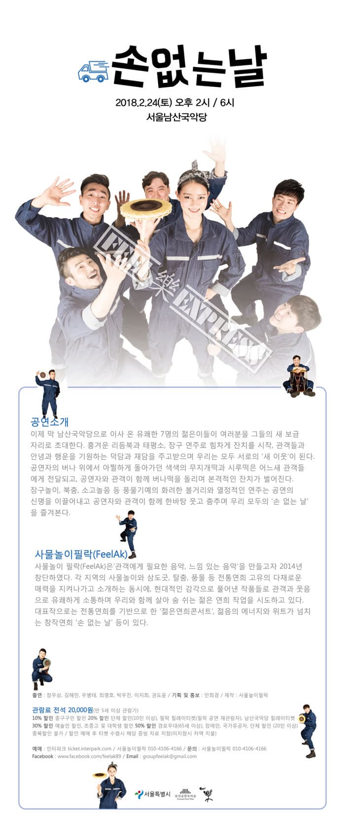 손없는날 2018.2.24(토) 오후2시 6시 서울남산국악당 공연소개 이제 막 남산국악당으로 이사 온 유쾌한 7명의 젊은이들이 여러분들을 그들의 새 보금자리로 초대한다. 흥겨운 리듬북과 태평소, 장구 연주로 힘차게 잔치를 시작, 관객들과 안녕과 행운을 기원하는 덕담과 재담을 주고받으며 우리는 모두 서로우 새이웃이 된다. 공연자의 버나 위에서 아찔하게 돌아가던 색색의 무지개떡과 시루떡은 어느새 관객들에게 전달되고, 공연자와 관객이 함께 버나떡을 돌리며 본격적인 잔치가 벌어진다. 장구놀이, 북춤, 소고놀음 등 풍물기예의 화려한 볼거리와 열정적인 연주는 공연의 신명을 이끌어내고 공연자와 관객이 한바탕 함께 웃고 춤추며 우리 모두의 손 없는 날을 즐겨본다. 사물놀이필락(FeelAk) 사물놀이 필락은 관객에게 필요한 음악, 느낌 있는 음악을 만들고자 2014년 창단하였다. 각 지역의 사물놀이와 삼도굿, 탈춤, 풍물 등 전통연희 고유의 다채로운 매력을 지켜나가고 소개하는 동시에, 현대적인 감각으로 풀어낸 작품들로 관객과 웃음으로 유쾌하게 소통하며 우리와 함께 살아 숨 쉬는 젊은 연희 작업을 시도하고 있다. 대표작으로는 전통연희를 기반으로 한 젊은연희콘서트, 젊음의 에너지와 위트가 넘치는 창작연희 손 없는 날 등이 있다. 출연 : 장우상, 김해민, 우병태, 최영호, 박우진, 이지희, 권도윤 / 기획 및 홍보 : 안희경 / 제작 : 사물놀이필락 관람료 전석 20,000원(만5세 이상 관람가) 10% 할인 중구구민 할인 20% 할인 단체 할인 (10인 이상), 필락 릴레이티켓(필락 공연 재관람자), 남산국악당 릴레이티켓 30% 할인 예술인 할인, 초중고 및 대학생 할인 50% 할인 경로우대(65세 이상), 장애인, 국가유공자, 단체 할인(20인 이상) 중복할인 불가 / 할인 예매 후 티켓 수령시 해당 증빙 자료 지참(미지참시 차액 지불) 문의 사물놀이 필락 010-4106-4166 