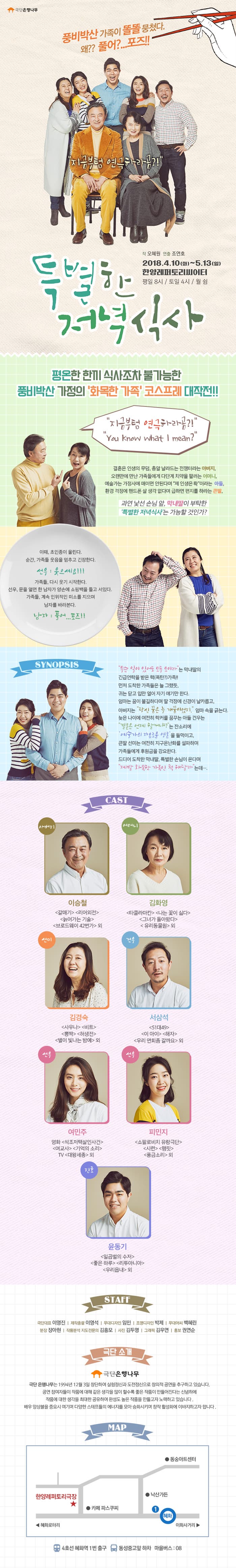 극단 은행나무 풍비박산 가족이 똘똘 뭉쳤다 왜?? 풀어? 포즈!! 지금부텀 연극하라곰? 특별한 저녁식사 작 오혜원 연출 조연호 2018년 4월 10일 화요일부터 5월 13일 일요일까지 한양레퍼토리씨어터 평일 8시 토일 4시 월 쉼 평온한 한끼 식사조차 불가능한 풍비박산 사정의 화목한 가족 코스프레 대작전!! 지금부컴 연극하라곰? 결혼은 인생의 무덤, 총알 날라드는 전쟁터라는 아버지, 오랜만에 만난 가족들에게 다단계 치약을 팔려는 어머니, 예술가는 가정사에 매이면 안된다며 제 인생은 롹이라는 아들, 환경 걱정에 핸드폰 살 생각 없다며 급하면 편지를 하라는 큰딸, 과연 낯선 손님 앞, 막내딸이 부탁한 특별한 저녁식사는 가능할 것인가? 이때, 초인종이 울린다. 순간, 가족들 웃음을 멈추고 긴장한다. 선우 웃으세요!! 가족들, 다시 웃기 시작한다. 선우, 문을 열면 한 남자가 양손에 쇼핑백을 들고 서있다. 가족들, 계속 인위적인 미소를 지으며 남자를 바라본다. 남자 풀어.. 포즈!! 시놉시스 무슨 일이 있어도 모두 모이라는 막내딸의 긴급연락을 받은 핵 폭탄 가족!! 먼저 도착한 가족들은 늘 그랬듯, 귀는 닫고 입만 열어 자기 얘기만 한다. 엄마는 꿈이 불길하다며 딸 걱정에 신경이 날카롭고, 아버지는 당신 꿈은 늘 개꿈이었지. 엄마 속을 긁는다. 늦은 나이에 여전히 락커를 꿈꾸는 아들 건우는 결혼은 언제 할거냐는 잔소리에 예술가의 자유로운 영혼을 들먹이고, 큰딸 선미는 여전히 지구온난화를 설파하며 가족들에게 후원금을 강요한다. 드디어 도착한 막내딸, 특별한 손님이 온다며 제발 화목한 가족인척 해달라는데... 캐스트 아버지 역 이승철 갈매기, 리어외전, 늙어가는 기술, 브로드웨이 42번가 외 어머니 역 김화영 타클라마칸, 나는 꽃이 싫다, 그녀가 돌아왔다, 유리동물원 외 선미 역 김경숙 사우나, 비트, 뽕짝, 허생전, 별이 빛나는 밤에 외 건우 역 서삼석 51대49, 이 아이, 해자, 우리 면회 좀 갈까요 외 선우 역 여민주 영화 석조저택살인사건, 여교사, 기억의 소리, TV 대왕세종 외 선우 역 피민지 쇼팔로비치 유랑극단, 시련, 햄릿, 풍금소리 외 진호 역 윤동기 일곱벌의 수저, 좋은 하루, 리투아니아, 우리읍내 외 스태프 극단대표 이영진 제작총괄 이영석 무대디자인 임민, 조명디자인 박제, 무대어씨 백혜린, 분장 장아현, 작품분석 지도전문의 김흥모, 사진 김두영, 그래픽 김우연, 홍보 권연순 극단 소개 극단 은행나무 극단 은행나무는 1994년 12월 3일 창단하여 실험정신과 도전정신으로 창의적 공연을 추구하고 있습니다. 공연 참여자들이 작품에 대해 같은 생각을 많이 할수록 좋은 작품이 만들어진다는 신념하에 작품에 대한 생각을 최대한 공유하여 완성도 높은 작품을 만들고자 노력하고 있습니다. 배우 앙상블을 중요시 여기며 다양한 스태프들의 에너지를 모아 승화시키며 창작 황성화에 이바지하고자 합니다. 맵 한양레퍼터리극장 4호선 혜화역 1번 출구, 동성중고 앞 하차 마을버스 08  