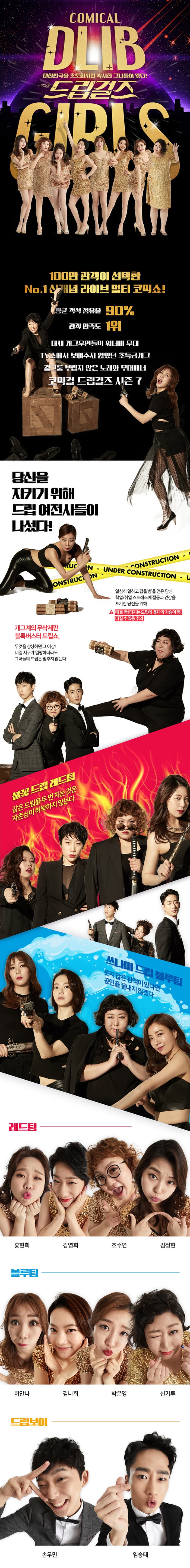 대한민국을 초토화시킨 섹시한 그녀들이 왔다! 코믹컬 드립걸즈 100만 관객이 선택한 No.1 신개념 라이브 멀티 코믹쇼! 평균 객석 점유율 90% 관객 만족도 1위 대세 개그우먼들의 워너비 무대 tv쇼에서 보여주지 않았던 초특급개그 걸그룹 부럽지 않은 노래와 무대매너 코믹컬 드립걸즈 시즌7 당신을 지키위 위해 드립 여전사들이 나섰다! 열심히 일하고 갑을 병을 얻은 당신. 학업, 취업 스트레스에 젊음과 건강을 포기한 당신을 위해 매회 빵! 터지는 드립에 웃다가 가슴이 뻥! 터질 수 있음 주의 개그계의 무삭제판 블록버스터 드립쇼, 무엇을 상상하던 그 이상! 내일 지구가 멸망하더라도 그녀들의 드립은 멈추지 않는다 불꽃 드립 레드팀 같은 드립을 두 번 치는 것은 자존심이 허락하지 않는다 쓰나미 드립 블루팀 웃지 않은 관객이 있다면 공연을 끝내지 않겠다 레드팀 홍현희 김영희 조수연 김정현 블루팀 허안나 김나희 박은영 신기루 드립보이 손우민 임승태 