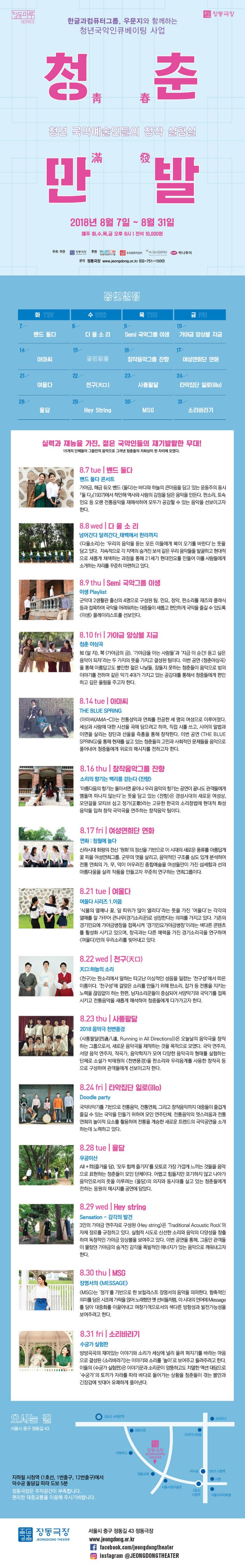  5 55 Sau 한글과컴퓨터그룹, 우문지와 함께하는 청년국악인큐베이팅 사업 정면 국악예술인들의 창작 실험 11* PELE 2018년 8월 7일 ~ 8월 31일 매주 화,수,목,금 오후 8시 | 전석 10,000원 주최·주관 AD 하나투어 동 후원 HAS 우리분지킴이 이 어 한글라퓨터그름 med 문의 정동극장 www.jeongdong.or.kr (02-751-1500) 2027 | 화 TE | 수 | 목 THU 밴드 둘다. | 10 가야금 앙상블 지금 다올소리 - Semi 국악그룹 이생 17 16 창작음악그룹 잔 OFONI AUS 여성연희단 연화 23 | OCH 여울다. 천구(天) 천구(天) MEET 사통팔달 24 타악집단 일로(illo) Hey String MSG 소리바라기 실력과 재능을 가진, 젊은 국악인들의 재기발랄한 무대! 15개의 단체들이 그들만의 음악으로 그려낸 청춘들의 자화상이 한 자리에 모였다. 8.7 tue | 밴드 둘다 밴드 둘다 콘서트 가야금, 해금 듀오 밴드 둘다)는 바다와 하늘의 큰마음을 담고 있는 윤동주의 동시 「둘 다』(1937)에서 착안해 역사와 사람의 감정을 담은 음악을 만든다. 판소리, 토속 민요 등 오랜 전통음악을 재해석하여 모두가 공감할 수 있는 음악을 선보이고자 Elct. 8.8 wed | 다 올 소리 넘어간다 달려간다. 태백에서 한라까지 다올소리는 우리의 음악을 듣는 모든 이들에게 복이 오기를 바란다는 뜻을 담고 있다. 지속적으로 각 지역의 숨겨진 보석 같은 우리 음악들을 발굴하고 현대적 으로 새롭게 채색하는 과정을 통해 21세기 현대민요를 만들어 이를 사람들에게 소개하는 자리를 꾸준히 마련하고 있다. 8.9 thu | Semi 국악그룹 이생 이생 Playlist 군악대 2생활관 출신의 4명으로 구성된 팀. 민요, 정악, 판소리를 재즈와 클래식 등과 접목하여 국악을 어려워하는 대중들이 새롭고 편안하게 국악을 즐길 수 있도록 이생 플레이리스트를 선보인다. 8.10 fri | 가야금 앙상블 지금 청춘 야상곡 知 (알 지), 폭 (가야금의 금), 가야금을 아는 사람들과 지금 이 순간! 듣고 싶은 음악이 되자라는 두 가지의 뜻을 가지고 결성된 팀이다. 이번 공연 청춘야상곡) 을 통해 아름답고도 불안한 젊은 나날들, 잠들지 못하는 청춘들이 음악으로 밤의 이야기를 전하며 같은 악기 4대가 가지고 있는 공감대를 통해서 청중들에게 편안 하고 깊은 울림을 주고자 한다. 8.14 tue | 아마씨 THE BLUE SPRING 아마씨(AMA-C)는 전통성악과 연희를 전공한 세 명의 여성으로 이루어졌다. 세상과 사람에 대한 시선을 곡에 담으려고 하며, 직접 시를 쓰고, 시어의 말법과 이면을 살리는 장단과 선율을 즉흥을 통해 창작한다. 이번 공연 (THE BLUE SPRING)을 통해 현재를 살고 있는 청춘들의 고민과 사회적인 문제들을 음악으로 풀어내어 청중들에게 위로의 메시지를 전하고자 한다. 8.16 thu | 창작음악그룹 잔향 소리의 향기는 백리를 걷는다 잔향) 아름다움의 향기는 돌아서면 끝이나 우리 음악의 향기는 공연이 끝나도 관객들에게 맴돌며 떠나지 않는다는 뜻을 담고 있는 잔향은 경성시대의 새로운 여성상, 모던걸을 모티브 삼고 정가(歌)라는 고유한 한국의 소리창법에 현대적 화성 음악을 입혀 창작 국악곡을 연주하는 창작음악 팀이다. 8.17 fril 여성연희단 연화 연화 : 청월에 놀다 신라시대 화랑의 전신 원화의 정신을 기반으로 이 시대의 새로운 풍류를 아름답게 꽃 피울 여성연희그룹, 군무의 멋을 살리고, 음악적인 구조를 심도 있게 분석하여 전통 연희의 가, 무, 악이 어우러진 종합예술을 여성들만이 가진 섬세함과 선의 아름다움을 살려 작품을 만들고자 꾸준히 연구하는 연희그룹이다. 8.21 tue | 여울다. 여울다 시리즈 1. 이음 식물의 열매나 꽃, 잎 따위가 많이 열리다 라는 뜻을 가진 여울다는 각각의 열매를 잘 가꾸어 큰나무(경기소리꾼)로 성장한다는 의미를 가지고 있다. 기존의 경기민요에 가야금병창을 접목시켜 경기민요가야금병창이라는 색다른 콘텐츠 를 활성화 시키고 있으며, 창극과는 다른 매력을 가진 경기소리극을 연구하며, 여울다만의 우리소리를 빚어내고 있다. 8.22 wed | 천구( 口) 天 하늘의 소리 천구)는 판소리에서 말하는 타고난 이상적인 성음을 일컫는 천구성에서 따온 이름이다. 천구성에 걸맞은 소리를 만들기 위해 판소리, 잡가 등 전통을 지키는 노력을 끊임없이 하는 한편, 남자소리꾼들이 중심되어 서양악기와 국악기를 접목 시키고 전통음악을 새롭게 해석하여 청중들에게 다가가고자 한다. 8.23 thul | 사통팔달 2018 음악극 천변풍경 사통팔달(四通八達, Running in All Directions)>은 오늘날의 음악극을 창작 하는 그룹으로서, 새로운 음악극을 제작하는 것을 목적으로 모였다. 국악 연주자, 서양 음악 연주자, 작곡가, 음악학자가 모여 다양한 음악극의 형태를 실험하는 단체로 소설가 박태원의 천변풍경을 판소리와 우리음계를 사용한 창작곡 등 으로 구성하여 관객들에게 선보이고자 한다. 8.24 fri | 타악집단 일로(illo) Doodle party 국악타악기를 기반으로 전통음악, 전통연희, 그리고 창작음악까지 대중들이 즐겁게 즐길 수 있는 국악을 만들기 위하여 모인 연주단체. 전통음악의 멋스러움과 전통 연희의 놀이적 요소를 활용하여 전통을 계승한 새로운 트렌드의 국악공연을 소개 하는데 노력하고 있다. 8.28 tue | 올담 2014 All + 즐거울 담), 모두 함께 즐기자를 모토로 가장 가깝게 느끼는 것들을 음악 으로 표현하는 청춘들이 모인 단체이다. 어렵고 힘들지만 포기하지 않고 나아가 음악인로서의 뜻을 이루려는 올담의 의지와 동시대를 살고 있는 청춘들에게 전하는 응원의 메시지를 공연에 담았다. 8.29 wed | Hey string Sensation - 감각의 발견 3인의 가야금 연주자로 구성된 Hey string)은 Traditional Acoustic Rock의 자체 장르를 규정하고 있다. 실험적 시도로 신선한 소리와 음악의 다양성을 창출 하며 독창적인 가야금 앙상블을 보여주고 있다. 이번 공연을 통해, 그동안 관객들 이 몰랐던 가야금의 숨겨진 감각을 폭발적인 에너지가 있는 음악으로 깨워내고자 OIC. 8.30 thu| MSG 장명서의 MESSAGE) MSG)는 정가를 기반으로 한 보컬리스트 장명서의 음악을 의미한다. 함축적인 의미를 담은 시조에 가락을 얹어 노래했던 옛 선비들처럼, 이 시대의 언어에 Message 를 담아 대중화를 이끌어내고 여창가객으로서의 색다른 방향성과 발전가능성을 보여주려고 한다. 8.31 fri | 소리바라기 수궁가 실험판 방방곡곡의 재미있는 이야기와 소리가 세상에 널리 울려 퍼지기를 바라는 마음 으로 결성된 소리바라기는 이야기와 소리를 놀이로 보여주고 들려주려고 한다. 이들의 수궁가 실험판)은 이야기꾼과 소리꾼이 엉뚱하고도 치열한 액션 대담으로 수궁가의 토끼가 자라를 따라 바다로 들어가는 상황을 청춘들이 겪는 불안과 긴장감에 빗대어 유쾌하게 풀어낸다. 오시는 길 0 5호선 서대문역 - 교보문고 서울시 중구 정동길 43 코리아나호텔 이화여고 0 JEONGDONG THEATER + 정동교회 1호선 시첨역 118 지하철 시청역 (1호선, 1번출구, 12번출구)에서 덕수궁 돌담길 따라 도보 5분 정동극장은 주차공간이 부족합니다. 편리한 대중교통을 이용해 주시기바랍니다. 서울시립미술관 129 서울프라자호텔 | 정동극장 de JEONGDONG THEATER 서울시 중구 정동길 43 정동극장 www.jeongdong.or.kr f facebook.com/jeongdongtheater instagram @JEONGDONGTHEATER 