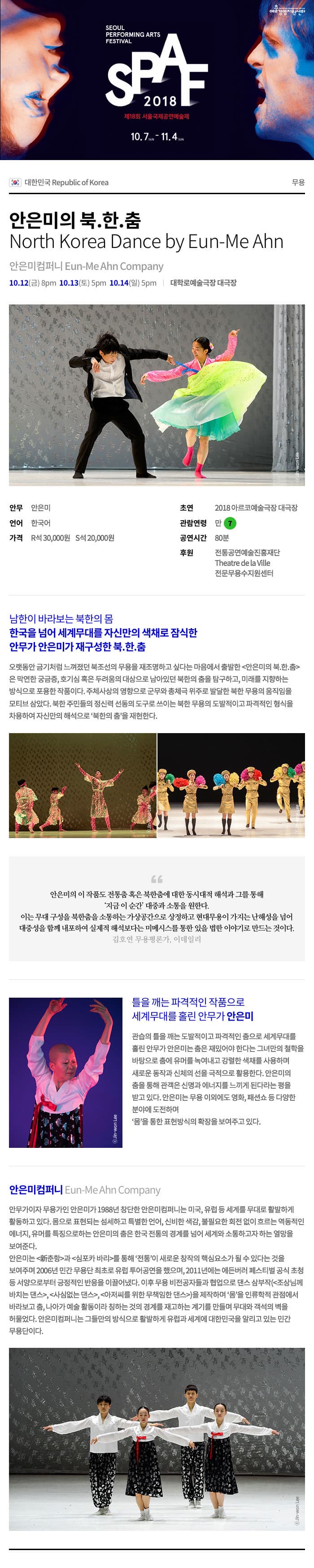 경영지원 SEOUL PERFORMING ARTS FESTIVAL 2018 제18회 서울국제공연예술제 10.7-11.4 in 0) 대한민국 Republic of Korea 안은미의 북.한.춤 North Korea Dance by Eun-Me Ahn 안은미컴퍼니 Eun-Me Ahn Company 10.12(금) 8pm 10.13(토) 5pm 10.14(일) 5pm | 대학로예술극장 대극장 안무 안은미 언어 한국어 가격 R석 30,000원 S석 20,000원 초연 2018 아르코예술극장 대극장 관람연령 만 7 공연시간 80분 후원 전통공연예술진흥재단 Theatre de la Ville 전문무용수지원센터 남한이 바라보는 북한의 몸 한국을 넘어 세계무대를 자신만의 색채로 잠식한 안무가 안은미가 재구성한 북한.춤 오랫동안 금기처럼 느껴졌던 북조선의 무용을 재조명하고 싶다는 마음에서 출발한 안은미의 북한.춤 은 막연한 궁금증, 호기심 혹은 두려움의 대상으로 남아있던 북한의 춤을 탐구하고, 미래를 지향하는 방식으로 포용한 작품이다. 주체사상의 영향으로 군무와 총체극 위주로 발달한 북한 무용의 움직임을 모티브 삼았다. 북한 주민들의 정신력 선동의 도구로 쓰이는 북한 무용의 도발적이고 파격적인 형식을 차용하여 자신만의 해석으로 북한의 춤을 재현한다. 안은미의 이 작품도 전통춤 혹은 북한춤에 대한 동시대적 해석과 그를 통해 | 지금 이 순간 대중과 소통을 원한다. 이는 무대 구성을 북한춤을 소통하는 가상공간으로 상정하고 현대무용이 가지는 난해성을 넘어 대중성을 함께 내포하여 실제적 해석보다는 미메시스를 통한 있을 법한 이야기로 만드는 것이다. 김호연 무용평론가, 이데일리 틀을 깨는 파격적인 작품으로 세계무대를 홀린 안무가 안은미 관습의 틀을 깨는 도발적이고 파격적인 춤으로 세계무대를 홀린 안무가 안은미는 춤은 재밌어야 한다는 그녀만의 철학을 바탕으로 춤에 유머를 녹여내고 강렬한 색채를 사용하며, 새로운 동작과 신체의 선을 극적으로 활용한다. 안은미의 춤을 통해 관객은 신명과 에너지를 느끼게 된다라는 평을 받고 있다. 안은미는 무용 이외에도 영화, 패션쇼 등 다양한 분야에 도전하며 몸을 통한 표현방식의 확장을 보여주고 있다. Jin-won Lee 안은미컴퍼니 Eun-Me Ahn Company 안무가이자 무용가인 안은미가 1988년 창단한 안은미컴퍼니는 미국, 유럽 등 세계를 무대로 활발하게 활동하고 있다. 몸으로 표현되는 섬세하고 특별한 언어, 신비한 색감, 불필요한 회전 없이 흐르는 역동적인 에너지, 유머를 특징으로하는 안은미의 춤은 한국 전통의 경계를 넘어 세계와 소통하고자 하는 열망을 보여준다. 안은미는 춘항과 심포카 바리를 통해 전통이 새로운 창작의 핵심요소가 될 수 있다는 것을 보여주며 2006년 민간 무용단 최초로 유럽 투어공연을 했으며, 2011년에는 에든버러 페스티벌 공식 초청 등 서양으로부터 긍정적인 반응을 이끌어냈다. 이후 무용 비전공자들과 협업으로 댄스 삼부작조상님께 바치는 댄스, 사심없는 댄스, 아저씨를 위한 무책임한 댄스을 제작하며몸을 인류학적 관점에서 바라보고 춤, 나아가 예술 활동이라 칭하는 것의 경계를 재고하는 계기를 만들며 무대와 객석의 벽을 허물었다. 안은미컴퍼니는 그들만의 방식으로 활발하게 유럽과 세계에 대한민국을 알리고 있는 민간 무용단이다. 