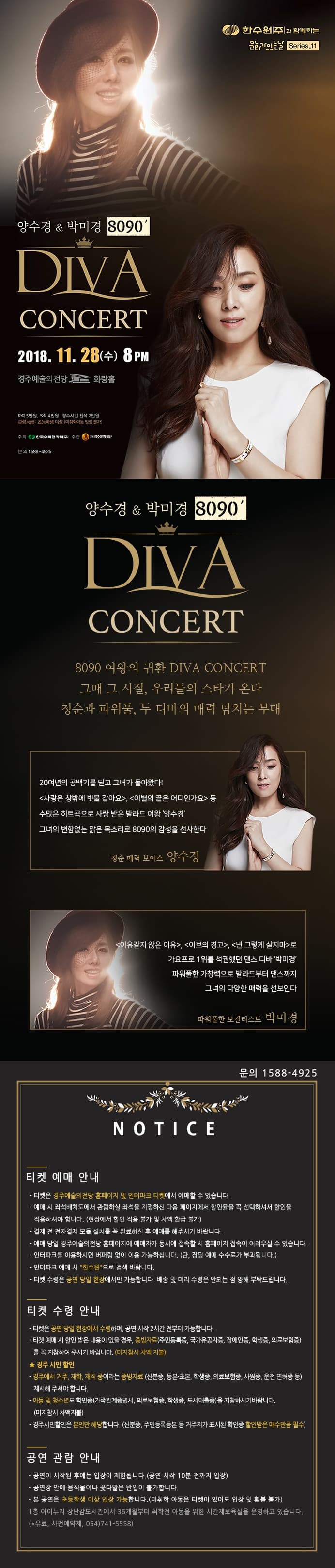  0 한수원과 함께하는 Serro Series.11 양수경 박미경  DIVA CONCERT 2018. 11. 28(수) 8PM 경주예술의전당 A 화랑홀 R석 5만원, S석 4만원 경주시민 전석 2만원 관람등급 : 초등학생 이상 (미취학아동 입장 불가) 주최 ( 한국오자주 주관 3 제주문화재단 문의 1588-4925 양수경  박미경 8090 DIVA CONCERT 8090 여왕의 귀환 DIVA CONCERT 그때 그 시절, 우리들의 스타가 온다. 청순과 파워풀, 두 디바의 매력 넘치는 무대 20여년의 공백기를 딛고 그녀가 돌아왔다! 사랑은 창밖에 빗물 같아요, 이별의 끝은 어디인가요 등 수많은 히트곡으로 사랑 받은 발라드 여왕 양수경 그녀의 변함없는 맑은 목소리로 8090의 감성을 선사한다. 청순 매력 보이스 양수경 이유같지 않은 이유, 이브의 경고, 넌 그렇게 살지마로 가요프로 1위를 석권했던 댄스 디바 박미경파워풀한 가창력으로 발라드부터 댄스까지 그녀의 다양한 매력을 선보인다. 파워풀한 보컬리스트 박미경 문의 1588-4925 NOTICE 티켓 예매 안내 - 티켓은 경주예술의전당 홈페이지 및 인터파크 티켓에서 예매할 수 있습니다.」 - 예매 시 좌석배치도에서 관람하실 좌석을 지정하신 다음 페이지에서 할인율을 꼭 선택하셔서 할인을 적용하셔야 합니다. (현장에서 할인 적용 불가 및 차액 환급 불가) - 결제 전 전자결제 모듈 설치를 꼭 완료하신 후 예매를 해주시기 바랍니다. - 예매 당일 경주예술의전당 홈페이지에 예매자가 동시에 접속할 시 홈페이지 접속이 어려우실 수 있습니다.」 - 인터파크를 이용하시면 버퍼링 없이 이용 가능하십니다. (단, 장당 예매 수수료가 부과됩니다.) - 인터파크 예매 시 