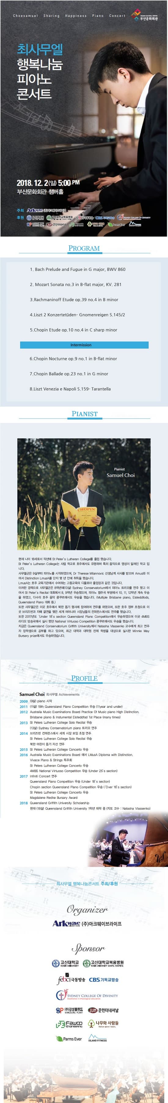 Choesamuel Sharing Happiness Piano Concert BUSAN CUTRAL CENTER  부산문화회관 최사무엘 행복나눔 피아노 콘서트 2018. 12. 2 (일) 5:00 PM 부산문화회관 챔버홀 주최 ANIMINE AC 이브라이트 후원 DATE CONNICH CP 인터내서 (CESSIS RENT fromannecemm D DRTS A PROGRAM 1. Bach Prelude and Fugue in G major, BWV 860 2. Mozart Sonata no.3 in B-flat major, KV. 281 3.Rachmaninoff Etude op.39 no.4 in B minor 4.Liszt 2 Konzertetuden- Gnomenreigen S.145/2 5. Chopin Etude op.10 no.4 in C sharp minor Intermission 6. Chopin Nocturne op.9 no.1 in B-flat minor 7.Chopin Ballade op.23 no.1 in G minor 8.Liszt Venezia e Napoli S.159- Tarantella PIANIST Pianist Samuel Choi CHOPIN 현재 나이 18세로서 작년에 St Peter's Lutheran College를 졸업 했습니다. St Peter's Lutheran College는 사립 학교로 호주에서도 유명하며 특히 음악으로 명성이 알려진 학교 입 니다. 사무엘군은 9살부터 피아노를 시작하였으며, Dr Therese Milannovic 선생님께 사사를 받으며 Amus와 이 어서 Distinction LmLSA를 단지 몇 년 안에 취득을 했습니다. LmusA는 호주 교육기관에서 수여하는 고등교육의 디플로마 졸업장과 같은 것입니다. 이러한 경력으로 사무엘군은 8학년때(13) Sydney Conservatorium에서 피아노 트리오를 연주 했고 이 어서 St Peter's Rectal 대회에서 8. 9학년 우승했으며, 피아노 협주곡 부분에서 10, 11, 12학년 계속 우승 을 하였고, 다수의 호주 음악 콩쿠르에서도 우승을 했습니다. (Mukiple Brisbane piano, Esteddiods, Queensland Piano Cel. 또한 사무엘군은 이곳 호주에서 북한 돕기 행사에 참여하여 연주를 하였으며, 또한 호주 정부 초청으로 이 곳 브리즈번과 자매 결연을 맺은 세계 여러나라 사장님들의 컨퍼런스에서도 연주를 했습니다. 또한 2017년도 Under 18 s section Queensland Piano Compellion에서 우승하였으며 이곳 AMBS 라디오 방송국에서 실시 했던 National Virtuoso Competition 콩쿠르에서도 우승을 했습니다. 지금은 Queensland Conservatorium Grtith University 에서 Nalasha Vassenko 교수에게 최고 연주 자 장학생으로 공부를 하고 있으며, 최근 대학과 대학원 전체 학생을 대상으로 실시한 Minnie May Bursary pre에서도 우승하였습니다. PROFILE Samuel Choi 49 Achievements 2009 (9) piano 시작 2011 (114) 19th Queensland Piano Competition 98 (11year and under) 2012 Australia Music Examinations Board Practice of Music piano High Distinction, Brisbane piano  Instumental Eisteddfod 1st Place (many times) 2013 St Peters Lutheran College Solo Recital 99 (139) Sydney Conservatorium piano 62/2014 2014 브리즈번 컨퍼런스에서 세계 시장 모임 초청 연주 St Peters Lutheran College Solo Recital 8 북한 어린이 돕기 자선 연주 2015 St Peters Lutheran College Concerto 9 2016 Australia Music Examinations Board 01 LMUSA Diploma with Distinction, Vivace Piano Strings 독주회 St Peters Lutheran College Concerto 48 4MBS National Virtuoso Competition 우승 (Under 25 s section) 2017 Infiniti Concert 9 Queensland Piano Competition 2 (Under 18' s section) Chopin section Queensland Piano Competition 29 (over 16 s section) St Peters Lutheran College Concerto 98 Magdalene Redke Bursary Award 2018 Queensland Griffith University Scholarship 현재 (18) Queensland Griffith University 1학년 재학 중 (지도 교수 : Natasha Massenko) 최사무엘 행복나눔콘서트 주최/후원 Organizer Ankwave (주)아크웨이브라이프 Sponsor 2 고신대학교 교대학교의 reticl극동방송 CBS기독교방송 SYDNEY COLLEGE OF DIVINITY Excellence in theological education BP (주)강성플랜트 KANGSUNG PLANT OON 준인터내셔날 Faun 나무와 사람들 Parms Ever ISLAND FITNESS 문의 - 010-4590-5745 