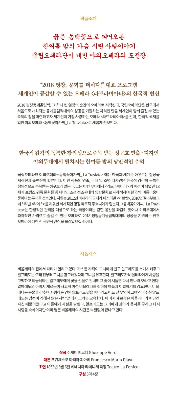 오페라 동백꽃아가씨 작품소개 붉은 동백꽃으로 피어오른 한여름 밤의 가슴 시린 사랑이야기 국립오페라단이 내민 야외오페라의 도전장 2018 평창, 문화를 더하다! 대표 프로그램 세계인의 공감할 수 있는 오페라 라트라비아타의 한국적 변신 2018 평창동계올림픽, 그 하나 된 열정의 순간이 오페라로 시작된다. 국립오페라단은 한국에서 처음으로 개최되는 동계올림픽대화의 성공을 기원하는 자리인 만큼 세계인이 함께 즐길 수 있는 축제의 장을 마련하고자 세계인의 가장 사랑하는 오페라 라트라비아타를 선택, 한국적 색체를 입힌 야외오페라 동백꽃아가씨_La Traviata 로 새롭게 선보인다. 한국적 감각의 독특한 창의성으로 주목 받는 정구호 연출.디자인 야외무대에서 펼쳐지는 한여름 밤의 낭만적인 추억 국립오페라단 야외오페라 동백꽃아가씨_La Traviata 에는 한국과 세계를 아우르는 정상급 제작진과 출연진이 합류한다. 이번 작품의 연출, 무대 및 조명 디자인은 한국적 감각의 독특한 창의성으로 주목받는 정구호가 맡는다. 그는 이번 무대에서 라트라비아타의 배경이 되었던 18세기 프랑스 귀족 문화를 동시대인 조선 정조시대의 양반문화로 재해석하여 한국적 아름다움이 묻어나는 무대를 선보인다. 지휘는 2012년 마체라타 오페라 페스티벌 카르멘, 2016년 잘츠부르크 페스티벌 타이스 를 지휘한 세계적인 명장 파트릭 푸흐니에가 맡는다. 동백꽃아가씨_La Traviata는 한정적인 관객을 대상으로 하는 극장이라는 갇힌 공간을 과감히 벗어나 야외무대에서 파격적인 가격으로 즐길 수 있는 오페라로 2018 평창동계올림픽대회의 성공을 기원하는 한편 오페라에 대한 전 국민적 관심을 불러일으킬 것이다. 시놉시스 비올레타의 집에서 파티가 열리고 있다. 가스통 자작이 그녀에게 친구 알프레도를 소개시켜주고 알프레도는 오래 전부터 그녀를 흠모해왔다며 그녀를 유혹한다. 알프레도가 비올레타에게 사랑을 고백하고 비올레타는 알프레도에게 꽃을 선물로 건네며 그 꽃이 시들면 다시 만나러 오라고 한다. 알페레도의 아버지 제르몽이 사교계 여성 비올레타를 찾아와 아들과 이별하기를 강요한다. 비올레타는 눈물을 감추며 사랑하는 여이니 알프레도 곁을 떠나가고 어느 날 우연히 그녀와 마주친 알프레도는 감정이 격해져 많은 사람 앞에서 그녀를 모욕한다. 아버지 제르몽은 비올레타가 떠난건 자신 때문이었다고 아들에게 사실을 밝힌다. 알프레도는 그녀에게 찾아가 용서를 구하고 다시 사랑을 속삭이지만 이미 병든 비올레타의 시간은 속절없이 끝나고 만다. 작곡 주세페 베르디 Giuseppe Verdi 대본 프란체스코 마리아 피아베 Francesco Maria Piave 초연 1853년 3월 6일 베네치아 라페니체극장 Teatro La Fenice 구성 3막 4장