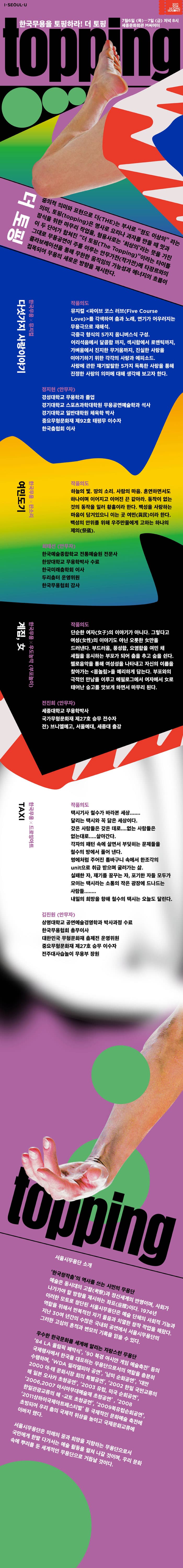 I.SEOUL.U 2017 2018 SEJONG SEASON 한국무용을 토핑하라! 더 토핑 7월 6일(목) - 7일(금) 저녁 8시 세종문화회관 M씨어터 topping 더 토핑 중의적 의미와 표현으로 더(THE)는 부사로 정도 이상의 라는 의미, 토핑(topping)은 명사로 요리나 과자를 만들 때 맛과 장식을 위한 마무리 작업을, 형용사로 최상의 라는 뜻을 가진 이 두 단어가 합쳐진 더 토핑(The topping)이라는 타이틀 그대로 무용공연이 주를 이루는 안무가전(작가전)에 타장르와의 콜라보레이션을 통해 무한한 움직임의 가능성과 에너지의 흐름이 접목되어 무용의 새로운 방향을 제시한다. 한국무용 X 뮤지컬 다섯가지 사랑이야기 작품의도 뮤지컬 파이브 코스 러브(Five Course Love)를 각색하여 춤과 노래, 연기가 어우러지는 무용극으로 재해석. 극중극 형식의 5가지 옴니버스식 구성. 어리석음에서 달콤함 까지, 섹시함에서 로맨틱까지, 가벼움에 진지한 무거움까지, 진실한 사랑을 이야기하기 위한 각각의 사랑과 에피소드. 사랑에 관한 재기발랄한 5가지 독특한 사랑을 통해 진정한 사랑의 의미에 대해 생각해 보고자 한다. 정지현(안무자) 경성대학교 무용학고 졸업 경기대학교 스포츠과학대학원 무용공연예술학과 석사 경기대학교 일반대학원 체육학 박사 중요무형문화재 제92호 태평무 이수자 한국춤협회 이사 한국무용 X 판소리 여민도기 작품의도 하늘이 빛. 땅의 소리. 사람의 마음. 혼연하면서도 하나이며 이어지고 이어진 끝 같아알. 동작이 없는 것의 동작을 일러 황홀이라고 한다. 백성을 사랑하는 마음이 담겨잇으니 이는 곳 여민(與民)이라 한다. 백성의 안위를 위해 우주만물에게 고하는 하나의 제의(祭儀 ). 최태선(안무자) 한국예술종합학교 전통예술원 전문사 한양대학교 무용학박사 수료 한국미래춤학회 이사 두리춤터 운영위원 한국무용협회 감사 한국무용 X  우도농악(부포놀이) 계집, 女 작품의도 단순한 여자(女子)의 이야기가 아니다. 그렇다고 여성(女性)의 이야기도 아닌 오롯한 女만을 드러낸다. 부드러움, 풍성함, 요염함을 여민 채 세월을 응시하는 부포가 되어 춤을 추고 숨을 쉰다. 첼로음악을 통해 여성성을 나타내고 자신의 이름을 찾아가는 몸놀림을 예리하게 담는다. 부포와의 극적인 만남을 이루고 에필로그에서 여자에서 女로 태어난 숭고를 맛보게 하면서 마무리 된다. 전진희(안무자) 세종대학교 무용학박사 국가무형문화재 제27호 승무 전수자 전) 브니엘예고, 서울예대, 세종대 출강 한국무용 X 드로잉아트 작품의도 택시기사 철수가 바라본 세상...... 달리는 택시와 꼭 닮은 세상이다. 갖은 사람들은 갖은 데로.... 없는 사람들은 없는대로...... 살아간다. 각자의 패턴 속에 살면서 부딪히는 문제들을 철수의 방에서 풀어낸다. 멍에처럼 주어진 틈바구니 속에서 한조각의 unit으로 취급 받으며 굴러가는 삶. 실패한 자, 재기를 꿈꾸는 자, 포기한 자들 모두가 모이는 택시라는 소통의 작은 광장에 드나드는 사람들....... 내일의 희망을 향해 철수의 택시는 오늘도 달린다. 김진원(안무자) 상명대학교 공연예술경영학과 박사과정 수료 한국무용협회 총무이사 대한민국 무형문화재 춤제전 운영위원 중요무형문화재 제27호 승무 이수자 진주대사습놀이 무용부 장원 topping 서울시무용단 소개 한국창작춤의 역사를 쓰는 시민의 무용단 예술은 동시대의 고찰(考察)과 정신세계의 반영이며, 사회가 나가가야 할 방향을 제시하는 좌표(座標)이다. 1974년 이러한 모토로 창단돈 서울시무용단은  예술 단체의 사회적 기능과 역할을 위해서 반복적인 자기 물음과 치열한 창작 작업을 해왔다. 지난 30여 년간의 수많은 국내외 공연에서 서울시무용단의 그러한 고심의 흔적과 변모의 기록을 읽을 수 있다. 우수한 한국문화를 세계에 알리는 자랑스런 무용단 84 LA 올림픽 폐막식, 90 북경 아시안 게임 예술축전 등의 국제 행사에서 한국을 대표하는 무용단으로서의 역할을 충분히 수행하며, WDA 필라델피아 공연, 남미 순회공연, 대만 2000 아.태 문화시자 회의 특별공연, 2002 한일 국민교류의 해 일본 오샄마 초청공연, 2003 유럽, 미국 순회공연, 2006, 2007 아시아무대예술제 초청공연,  2008 한일관광교류의 해 - 교토 초청공연, 2009북유럽순회공연, 2011상하이국제아트페스티벌 등 국제적인 문화예술 축전에 초빙되어 우리 춤의 국제적 위상을 높이고 국제문확류에 이바지했다. 서울시무용단은 미래의 꿈과 희망을 지향하는 무용단으로서 국민에게 한발 다가서는 예술 활동을 펼쳐 나갈 것이며, 우리 문화 속에 뿌리를 둔 세계적인 무용단으로 거듭날 것이다.  