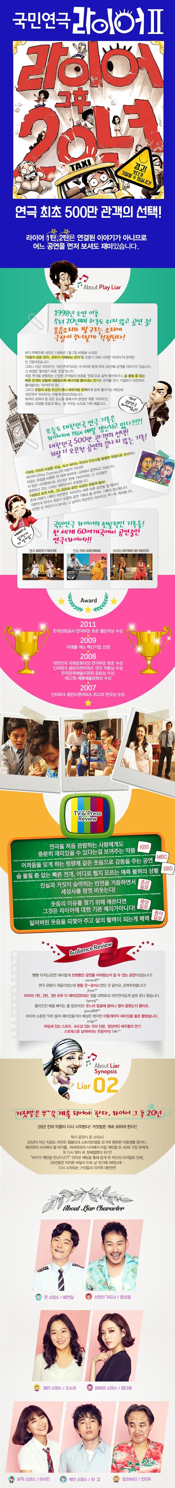 국민연극 라이어 2탄 : 그 후 20년- 대학로 국민연극라이어Ⅱ 라이어 그 후 20년 경고! 웃다가 기절할 수 있습니다! 연극 최초 500만 관객의 선택! 라이어 1탄, 2탄은 연결된 이야기가 아니므로 어느 공연을 먼저 보셔도 재미있습니다. About Play Liar 1998년 초연 이후 무려 20년째 하루도 쉬지 않고 공연 중! 웃음소리와 발구르는 소리에 극장이 무너질까 걱정된다! 비가 주륵주륵 내리던 1998년 1월2일바탕골 소극장. 어렵지 않은 연극, 모두가 이해하는 연극을 만들기 위해 시작한 라이어의 관객은 단 2명이었습니다. 그러나 지금 라이어는 국민연극이라는 수식어와 함께 무려 20년째 공연을 이어가고 있습니다. 그 비결은 뭘까요? 바로 웃음입니다. 처음 연극을 관람하는 긴장한 관객들의 마음을 웃음으로 슬쩍 열어주더니, 숨 돌릴 틈 없는 빠른 전개와 상황에 내몰릴수록 에너지를 뿜어내는 연기로 관객을 웃다 기절하기 직전까지 몰아붙이는 라이어의 힘! 그리고 웃음의 모든 조건이 톱니 바퀴처럼 완벽하게 맞춰 돌아가는 짜임새! 국민연극 라이어는 이렇게 완성되었습니다. 희극이 갖춰야 할 모든 요소를 충족시켜 완성된 작품 라이어는 오늘도 극장을 웃음과 폭소, 발 구르는 소리로 가득 채웁니다. 오늘도 대한민국 연극 기록은 라이어에 의해 매일 갱신되고 있다?!?! 대한민국 500만 관객의 선택! 최장기 오픈런 공연의 끝나지 않는 기록! 기막힌 거짓과 어설픈 진실, 속소 속이는 우리의 인가사를 통렬한 웃음으로 선사흔 레이쿠니(Ray Cooney)의 대표작 라이어. 지금도 유럽을 비롯한 전 세계 60여개 나라에서 공연되고 있습니다. 이 많은 나라중에서도 2016년 현재 19년이라는 긴 시간동안 공연되고 있는 라나는 대한민국이 유일합니다. 1998년 초연 이후, 35,000회 공연! 500만 관람객 돌파! 존재 자체가 기록인 국민연극 라이어는 하루 하루 공연을 할 때마다 대한민국 연극사 최장기 오픈런 공연 기록과 총 관객수 기록이 갱신됩니다. 5천만 온 국민이 다 보시는 그 날까지 국민연극 라이어는 쭈~욱 계속됩니다. 국민연극 라이어의 전설적인 기록들! 전 세계 60여개국에서 공연중인 연극 라이어 Award 2011 한국관광공사 연극부문 최초 챌린저상 수상 2009 미래를 여는 혁신기업 선정 2008 대한민국 국회문화대상 연극부문 최초 수상, 인터파크 골든티켓어워즈 연극 작품상 수상, 한국문화예술위원회 공로상 수상, 제22회 예총예술문화상 수상 2007 인터파크 골든티켓어워즈 최고의 연극상 수상 TV Press Review 연극을 처음 관람하는 사람에게도 충분히 재미있을 수 있다는 걸 보여주는 작품 -KBS- 어려움을 잊게 하는 청량제 같은 웃음으로 감동을 주는 공연-MBC- 숨 돌릴 틈 없는 빠른 전개, 어디로 튈지 모르는 예측 불허의 상황-SBS- 진실과 거짓이 숨막히는 반전을 거듭하면서 세상사를 맘껏 비웃는다!-조선일보- 웃음의 이유를 찾기 위해 애쓴다면 그것은 라이어에 대한 기본 예의가 아니다!-중앙일보- 잃어버린 웃음을 되찾아 주고 삶의 활력이 되는게 매력-동아일보- Audience Review 빵빵 터지는 공연! 왜이렇게 오랫동안 공연을 이어왔는지 알 수 있는 공연이었습니다! naman8** / 연극 관람이 처음이었는데 정말 굿~초이스였던 것 같아요. 강력추천합니다! jihyea** / 라이어 1탄, 2탄, 3탄 모두 다 재미있었어요! 정말 대학로의 국민연극답게 실컷 웃다 왔습니다. byoung** / 흥미진진 배꼽 빠지는 줄 알았어요! 웃느라 얼굴에 얼마나 열이 올랐는지 몰라요. guswjd64tt** / 라이어 소문은 익히 들어 재미있을거라 예상은 했지만 이렇게까지 재미있을 줄은 몰랐습니다. jungju** / 짜임새 있는 스토리, 속도감 있는 극의 진행, 열정적인 배우들의 연기 스트레스를 날려버리는 웃음까지 fallin** About Liar Synopsis Liar 02 거짓말은 쭈~욱 계속 되어야 한다. 라이어 그 후 20년 20년 전의 악몽이 다시 시작된다! 거짓말은 계속 되어야 한다!! 택시 운전사 존 스미스! 20년이 지난 지금도 여전히 윔블던과 스트리트햄을 오가며 행복한 이중생활 중이다. 메리와 사이에서 딸 비키를, 바바라와 사이에서 아들 케빈을 둔 40대 가장 존에게 또 다시 찾아 온 정체절명의 위기!! 비키가 케빈을 만난다고?! 인터넷 채팅을 통해 알게 된 자신의 아이들로 인해, 20년동안 지켜온 비밀이 탄로 날 위기에 처하는데... 다시 시작되는 거짓말과 마지막 대반전! About Liar Charaeter 존 스미스 역 배현일 스탠리 가드너 역 윤상철 메리 스미스 역 손소라 바바라 스미스 역 정다혜 비키 스미스 역 이수민 케빈 스미스 역 최길 할아버지 역 전이두