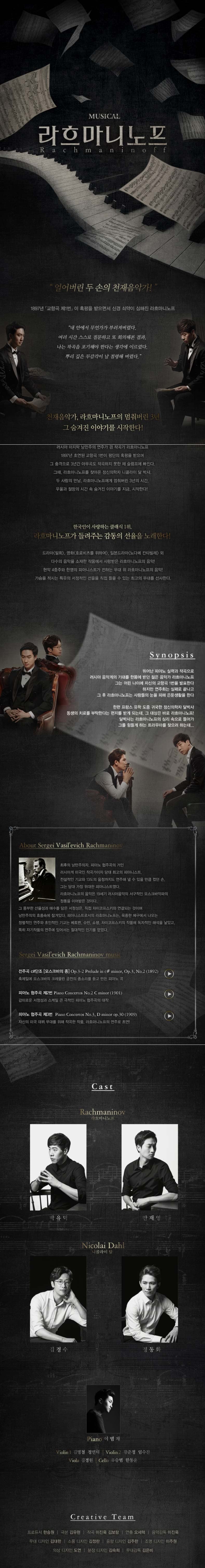 MUSICAL 라흐마니노프. 얼어버린 두 손의 천재음악가! 1897년 교향곡 제1번이 흑평을 받으면서 신경 쇠약이 심해진 라흐마니노프. 내 안에서 무언가가 부러져버렸다. 여러 시간 스스로 질문하고 또 회의해본 결과. 나는 작곡을 포기해야 한다는 생각에 이르렀다. 뿌리 깊은 무감각이 날 점령해 버렸다. 천재음악가, 라흐마니노프의 멈춰버린 3년. 그 숨겨진 이야기를 시작한다! 러시아 마지막 낭만주의 연주가 겸 작곡가 라흐마니노프. 1897년 초연된 교향곡 1번이 평단의 흑평을 받으며 그 충격으로 3년간 아무곡도 작곡하지 못한 채 슬러픔에 빠진다. 그때, 라흐마니노프를 찾아온 정신의학자 니콜라이 달 박사. 두 사람의 만남, 라흐마니노프에게 멈춰버린 3년의 시간. 우울과 절망의 시간 속 숨겨진 이야기를 지금, 시작한다! 한국인이 사랑하는 클래식 1위, 라흐마니노프가 들려주는 감동의 선율을 노래한다! 드라마 밀회, 영화 호로비츠를 위하여, 일본드라마 노다메 칸다빌레 외. 다수의 음악을 소재한 작품에서 사랑받은 라흐마니노프의 음악! 가슴을 적시는 특유의 서정적인 선율을 직접 들을 수 있는 최고의 무대를 선사한다. Synopsis/ 뛰어난 피아노 실력과 작곡으로 러시아 음악계의 기대를 한몸에 받던 젊은 음악가 라흐마니노프. 그는 어린 나이에 자신의 교향곡 1번을 발표한다. 하지만 연주회는 실패로 끝나고 그 후 라흐마니노프는 사람들의 눈을 피해 은둔생활을 한다. 한편 프랑스 유학 도중 귀국한 정신의학자 달박사. 동생의 치료를 부탁한다는 편지를 받게 되는데, 그 대상은 바로 라흐마니노프! 달박사는 라흐마니노프의 심리 속으로 들어가 그를 힘들게 하는 트라우마를 찾으려 하는데... About Sergei Vasil'evich Rachaninov 최후의 낭만주의자, 피아노 협주곡의 거인. 러시아계 미국인 작곡가이자 당대 최고의 피아니스트. 전설적인 기교와 13도의 음정까지도 연주해 낼 수 있을 만큼 컸던 손, 그는 당대 가장 위대한 피아니스트였다. 라흐마니노프의 음악은 19세기 러시아음악의 서구적인 모스크바악파의 정통을 이어받은 것이다. 그 풍부한 선율성과 애수를 담은 서정성은 직접 차이코프스키와 연결되는 것이며 낭만주의의 흐름속에 잠겨있다. 피아니스트로서의 라흐마니노프는, 육중한 체구에서 나오는 정렬적인 연주와 초인적인 기교는 베토벤, 슈만, 쇼팽, 차이코프수키의 작품에 독자적인 해석을 낳았고, 특히 자기작품의 연주에 있어서는 절대적인 인기를 얻었다. Sergei Vail;evich Rachmaninov music 전주곡 C#단조 모스크바의 종 Op. 3-2. 축제일에 모스크바의 크레믈린 궁전의 종소리를 듣고 만든 피아노 곡 / 피아노 협주곡 제2번. 감미로운 서정성과 스케일 큰 극적인 피아노 협주곡의 대작 / 피아노 협주곡 제3번. 자신의 미국 데뷔 무대를 위해 작곡한 작품. 라흐마나노프의 연주로 초연! Cast 라흐마니노프-박유덕, 안재영. 니콜라이 달-김경수, 정동화. Piano-이범재 Violin-김명철,정연태 Cello-유승범, 한동윤. Creatice Team 프로듀서-한승원 극본-김유현 작곡-이진욱, 김보람 연출-오세혁 음악감독-이진욱 무대디자인-김대한 소품디자인-김정란 음향디자인-김주환 조명디자인-이주원 의상디자인-도연 분장디자인-김숙희 무대감독-김은비
