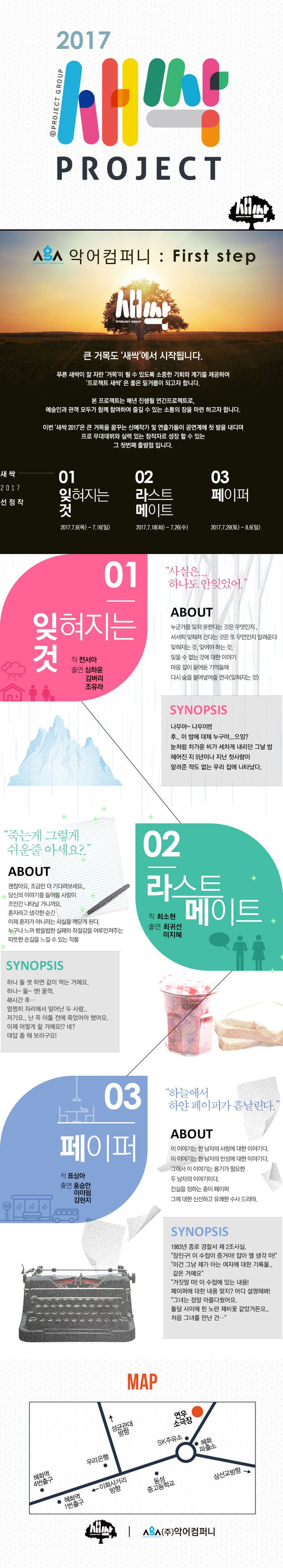 2017 새싹 PROJECT 악어컴퍼니 : First step 새싹 큰 거목도 새싹에서 시작됩니다. 푸른 새싹이 잘 자란 거목이 될 수 잇도록 소중한 기회와 계리를 제공하여 프로젝트 새싹은 좋은 밑거름이 되고자 합니다. 본 프로젝트는 매년 진행될 연간프로젝트로, 예술인과 관객 모두가 함께 참여하여 즐길 수 있는 소통의 장을 마련 하고자 합니다. 이번 새싹은 2017은 큰 거목을 꿈꾸는 신예작가 및 연출가들이 공연계에 첫 발을 내디뎌 프로 무대데뷔와 실력 있는 창작자로 성장 할 수 있는 그 첫번재 출발점입니다. 새싹 2017 선정작 01 잊혀지는것 2017.7.6(목) - 7.16(일) 02 라스트메이트  2017.7.18(화) - 7.26(수) 03  페이터 2017.7.29(토) - 8.6(일) 01 잊혀지는것 작 전서아 출연 심하윤 김벼리 사실은 하나도 안잊었어. ABOUT 누군가를 잊지못한다는 것은 무엇인지, 서서히 잊혀져 간다는 것은 또 무언인지 알려준다 잊혀지는 것, 잊어야 하는 것, 잊을 수 없는 것에 대한 이야기 마음 깊이 묻어둔 기억들에 다시 숨을 불어넣어줄 연극 잊혀지는 것 SYNOPSIS 나무야~ 나무야!!! 후.. 이 밤에 대체 누구야... 으잉? 눈처럼 차가운 비가 세차게 내리던 그날 밤 헤어진 지 5년이나 지난 첫사랑이 알려준 적도 없는 우리 집에 나타났다. 02 라스트 메이트 작 최소현 출연 최귀선 이지혜 죽는게 그렇게 쉬운줄 아세요? ABOUT 괜찮아요, 조금만 더 기다려보세요. 당신의 이야기를 들어줄 사람이 조만간 나타날 거니까요. 혼자라고 생각한 순간 이제 혼자가 아니라는 사실을 깨닫게 된다. 누구나 느껴 봤을법한 실패와 좌절감을 어루만져주는 따뜻한 손길을 느낄 수 있는 작품  SYNOPSIS 하나 둘 셋 하면 같이 먹는 거예요. 하나~ 둘~ 셋! 꿀꺽. 48시간 후... 멀쩡히 자리에서 일어나  두 사람.. 저기요.. 난 꼭 이틀 전에 죽었어야 했어요. 이제 어떻게 할 거예요!? 네? 대답 좀 해보라구요! 03 페이퍼 작 표상아 출연 홍승안 이이림 김현지 하늘에서 하얀 페이퍼가 흩날린다. ABOUT 이 이야기는 한 남자의 사랑에 대한 이야기다. 이 이야기는 한남자의 반성에 대한 이야기다. 그래서 이 이야기는 용기가 필요한 두 남자의 이야기다. 진실을 정하는 종이 페이퍼 그에 대한 신선하고 유쾌한 수사 드라마. SYNOPSIS 1983년 종로 경찰서 제 2조사실. 장진구! 이 수첩이 증거야! 잡아 땔 생각 마! 이건 그냥 제가 아는 여자에 대한 기록몰.. 같은 거예요 거짓말 마! 이 수첩에 있는 내용! 페이퍼에 대한 내용 맞지? 어디 설명해봐! 그녀는 정말 아름다웠어요. 돌담 사이에 핀 노란 제비꽃 깥았거든요.. 처음 그녀를 만난 건... 지도 안내 (주)악어컴퍼니