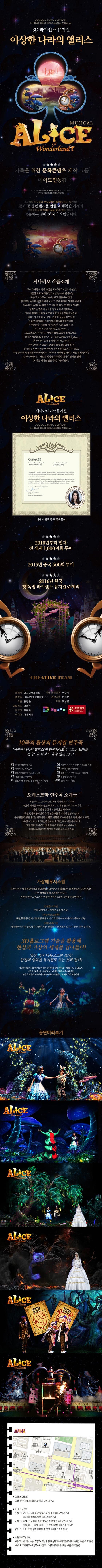 3CANADIAN MEDIA MUSICAL KOREAS FIRST 3D LICENSED MUSICAL 3D 라이선스 뮤지컬 이상한 나라의 앨리스 MUSICAL ALICE IN Wonderland 가족을 위한 문화콘텐츠 제작 그룹 메이드인동감 CULTURE PERFORMANCE CONTENT FOR YOUNG CHILDREN 전세계의 친구들과 부모님들이 함께 나누고 발전하는 문화 공연 컨텐츠를 만들고 행복한 가정과 우리아이들이 커다란 꿈을 꿀 수 있는 가치를 공유하는 것이 회사의 사명입니다. 시나리오 작품소개 루이스 캐롤의 원작 소설을 3D마법뮤지컬로 꾸민 것. 나른한 오후 노래를 부르고 있는 소녀 앨리스는 하얀 토끼가 뛰어가는 걸 보고 뒤를 쫒아간다. 토끼구멍 속으로 따라 들어가 보니 그 곳은 완전히 신비한 세계다. 작은 문의 손잡이는 말을 하고 테이블 위의 악빙을 마시니깐 앨리스는 병속에 들어갈 정도로 아주 작아져서, 자기가 흘렸던 눈물의 파도를 타고 열쇠구멍을 지나간다. 앨리스가 도착한 곳에서는 기묘한 동물들과 만나고 우습고 재미있는 여러가지 사건들과 맞닥뜨린다. 담배피우는 애벌레 체서고양이 등과 춤을 추고 이상한 나라의 재판에도 참석한다. 또 트럼프 나라에가서 여왕과 함께 크로케 경기도하고 즐거운 시간을 보내지만 터무니없는 오해로 누명을 쓰고 붉은여왕 카드방정에게 당하기도 한다. 전혀 반대되는 일들이 한없이 뒤죽박죽 얽혀 있다. 루이 캐럴은 어린이를 어른에게 부속된 존재로 여기지 않고 풍성한 상상의 세계인 이상한 나라는 어린이의 내민에 존재하는 새로운 세상이다. 그는 어린이들이 그 새로운 세상에서 무한한 상상의 날개르 펼쳐 또 다른 세상을 만들 수 있기를 바랐다. ALECE Wonderland 캐나다미디어뮤지컬 이상한 나라의 앨리스 CANADIAN MEDIA MUSICAL KOREAS FIRST 3D LICENSED MUSICAL 캐나다 퀘백 정부 축하문서 2010년부터 현재 전 세계 1,000여회 투어 2015년 중국 500회 투어 2016년 한국 첫 독점 라이센스 뮤지컬로 제작 CREATIVE TEAM 원제작 아시아국제문화 국내 프로듀서 이정식 총작독 SUZANEE COYETTE 음악감독 민병헌 각본 왕링운 안무 밝넝쿨 예술지도 엄문사 작곡 차이풍 작곡가 치이풍 미디어 더우케이 10곡의 환상의 뮤지컬 연주곡 이상한 나라의 앨리스의 환상적이고 신비로운 느낌을 음악으로 다시 느낄 수 있는 10곡! #1 신기한 상상 /  앨리스 #2 지각이야! / 시계토끼 #3 문을 열어줘 / 앨리스 앤 금장문 #4 마법의 숲 / 하얀여왕 #5 붉은 여왕의 케익 /  감정무사 앤 카드병정 #6 사랑하는 마음 / 검정무사 앤 붉은여왕 #7 신기한 버섯 / 애벌레 #8 눈물의 바다 / 앨리스 앤 시계토끼 #9 용감한 꿈 / 앨리스 #10 숲 속 파티 / 전원 오케스트라 연주곡 소개글 독일 라디오 교향악단은 독일 뮌헨에서 시작되어 30년의 역사를 가지고 있는 국제적으로 유명한 오케스트라이다. 뮌헨 독일 방송실내 교향악단을 시작으로 독일 방송교향악단의 수석 연주가들이 모여서 결성 하였다. 구성원들의 평균나이는 연주가들의 황금 세월인 50~60세이며 뮌헨 라디오 교향, 독일 서남 라디오 교향, 쾰른 라디오 교향, 바이에른 주 라디오 교향악단 등 수석 악단으로 구성되어 뛰어난 수준이다. 현재는 유럽에서도 인정을 받아 활동을 하고 있다. 가상배우시스템 3D미디어는 배경뿐만아니라 공연전체의 일부분으로 활용되어 관객들에게 상상 이상의 시각, 청각을 통해 효과를 나타낸다. 음악과 연극 그리고 미디어를 이용해서 NEW 공연을 만들어낸다. 간편한 디자인 무대 위에서 자유자재로 응용이 가능. 현실적인 표현력 표정, 동작 등 실제 사람처럼 표현되며 스토리와 이미지에 따라 제작이 가능. 커뮤니케이션 배우뿐만 아니라 MC까지 구현이 가능. 현장에서 관객들과 실시간 커뮤니케이션 가능. 3D홀로그램 기술을 활용해 현실과 가상의 세계를 넘나들다! 영상 제작 비용으로만 10억! 한편의 영화를 뮤지컬로 보는 것과 같다! 다양한 연출이 가능해 어린이들의 상상력과 무대 체험을 극대화 시킬 수 있으며 마치 눈 앞에 있는 것처럼 보이다가도 화면 속에 사라지고 영상과 배우의 인터렉티브한 공연을 준비했다는 게 제작자의 실명이다. 공연미리보기 공연 중 한장면 오시는길 지하철로 오실 경우 지하철 5호선 오목교역 하차(2번 출구) 도보 5분 거리 버스로 오실 경우 간선버스 : 571, 603, 700 목운초등학교, 목운중학교 하차 도부 5분 거리 640, 650 목동대학학원 하차 도보 5분 거리 지선버스 : 6624, 6637, 6638 목운초등학교, 목운중학교 하차 도보 5분 거리 5012, 6211, 6628, 6630 목동대학학원 하차 도보 5분 거리 공항버스 : 6018 목동운동장, 현대백화점(목운초교) 하차 도보 10분 거리 자가용으로 오실 경우 오목교역 사거리에서 목동역 방향으로 직진 후 현대자동차 오목교대대림점 사거리에서 우회전 목운 중학교 맞은편 목동역 사거리에서 오목교 방향으로 직진 후 시티은행 사거리에서 좌회전 목운중학교 맞은편