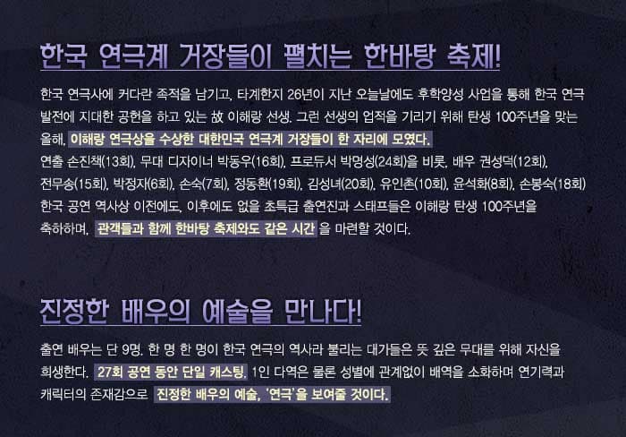 한국 연극계 거장들이 펼치는 한바탕 축제! 한국 연극사에 커다란 족적을 남기고, 타계한지 26년이 지난 오늘날에도 후학양성 사업을 통해 한국 연극 발전에 지대한 공헌을 하고 있는 이해랑 선생. 그런 선생의 업적을 기리기 위해 탄생 100주년을 맞는 올해, 이해랑 연극상을 수상한 대한민국 연극계거장들이 한 자리에 모였다. 연출 손진책 13회, 무대 디자이너 박동우 16회, 프로듀서 박명성 24회 을 비롯, 배우 권성덕 12회, 전무송 15회, 박정자 6회, 손숙 7회, 정동환 19회, 김성녀 20회, 유인촌 10회, 윤석화 8회, 손봉숙 18회 한국 공연 역사상 이전에도, 이후에도 없을 초특급 출연진과 스태프들은 이해랑 탄생 100주년을 축하하며, 관객들과 함께 한바탕 축제와도 같은 시간을 마련한 것이다. 진정한 배우의 예술을 만나다! 출연 배우는 단 9명, 한명 한명이 한국 연극의 역사라 불리는 대가들은 뜻 깊은 무대를 위해 자신을 희생한다. 27회 공연 동안 단일 캐스팅, 1인 다역은 물론 성별에 관계없이 배역을 소화하며 연기력과 캐릭터의 존재감으로 진정한 배우의 예술, 연극을 보여줄 것이다. 