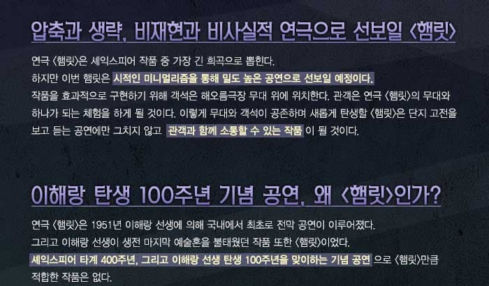 압축과 생략, 비재현과 비사실적 연극으로 선보일 햄릿 연극 햄릿은 셰익스피어 작품 중 가장 긴 희곡으로 뽑힌다. 하지만 이번 햄릿은 시적인 미니멀리즘을 통해 밀도 높은 공연으로 선보일 예정이다. 작품을 효과적으로 구현하기 위해 객석은 해오름극장 무대 위에 위치한다. 관객은 연극 햄릿의 무대와 하나가 되는 체험을 하게 될 것이다. 이렇게 무대와 객석이 공존하며 새롭게 탄생할 햄릿은 단지 고전을 보고 듣는 공연에만 그치지 않고 관객과 함께 소통할 수 있는 작품이 될 것이다.이해랑 탄생 100주년 기념 공연, 왜 햄릿인가, 연극 햄릿은 1951년 이해랑 선생에 의해 국내에서 최초로 전막 공연이 이루어졌다. 그리고 이해랑 선생이 생전 마지막 예술혼을 불태웠던 작품 또한 햄릿이었다. 셰익스피어 타계 400주년, 그리고 이해랑 선생 탄생 100주년을 맞이하는 기념 공연으로 햄릿만큼 적합한 작품은 없다.