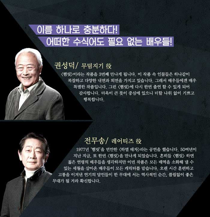 이름 하나로 충분하다! 어떠한 수식어도 필요 없는 배우들!권성덕<햄릿 />이라는 작품을 3번째 만나게 됩니다. 이 작품 속 인물들은 하나같이 복잡하고 다양한 내면과 외면을 가지고 있습니다. 그래서 배우들에겐 매우 특별한 작품입니다. 그런 햄릿에 다시 한번 출연 할 수 있게 되어 감사합니다. 더욱이 큰 뜻이 중심에 있으니 더할 나위 없이 기쁘고 행복합니다. / 전무송1977년 햄릿을 번안한 하멸 태자 라는 공연을 했습니다. 50여년이 지난 지금, 또 한번 햄릿을 만나게 되었습니다. 흔히들 햄릿 하면 젊은 연령의 배우들을 생각하지만 이번 작품은 모든 배역을 소화해 낼 수 있는 세월을 살아온 배우들이 모든 캐릭터를 맡습니다. 오랜 시간 훈련하고 고통을 이겨낸 연기의 달인들이 한 무대에 서는 역사적인 순간, 틀림없이 좋은 무대가 될 거라 확신합니다. 