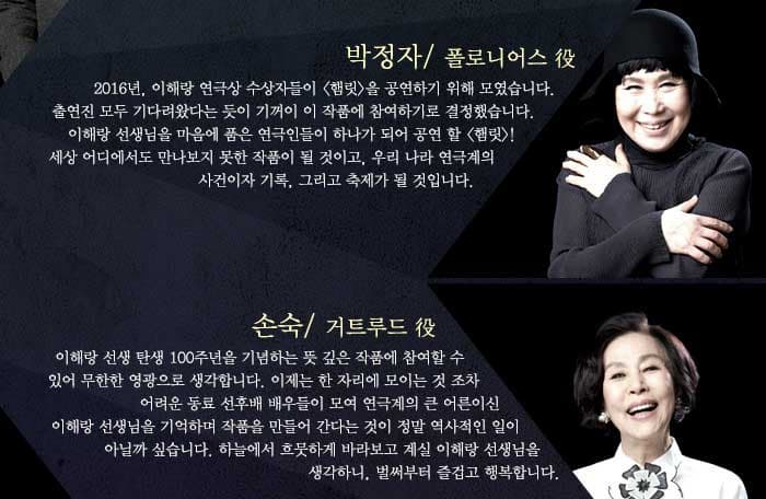 박정자2016년, 이해랑 연극상 수상자들이 햄릿 을 공연하기 위해 모였습니다. 출연진 모두 기다려왔다는 듯이 기꺼이 이 작품에 참여하기로 결정했습니다. 이해랑 선생님을 마음에 품은 연극인들이 하나가 되어 공연 할 햄릿! 세상 어디에서도 만나보지 못한 작품이 될 것이고, 우리 나라 연극계의 사건이자 기록, 그리고 축제가 될 것입니다. / 손숙이해랑 선생 탄생 100주년을 기념하는 뜻 깊은 작품에 참여할 수 있어 무한한 영광으로 생각합니다. 이제는 한 자리에 모이는 것 조차 어려운 동료 선후배 배우들이 모여 연극계의 큰 어른이신 이해랑 선생님을 기억하며 작품을 만들어 간다는 것이 정말 역사적인 일이 아닐까 싶습니다. 하늘에서 흐뭇하게 바라보고 계실 이해랑 선생님을 생각하니, 벌써부터 즐겁고 행복합니다.