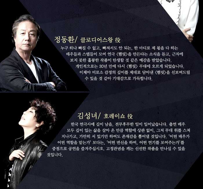 정동환누구 하나 빠질 수 없고, 빠져서도 안 되는, 한 마디로 제 몫을 다 하는 배우들과 스탭들이 모여 연극 햄릿 을 만든다는 소식을 듣고, 근자에 보지 못한 훌륭한 작품이 탄생할 것 같은 예감을 받았습니다. 개인적으로는 30년 만에 다시 햄릿 무대에 오르게 되었습니다. 이제야 비로소 감정의 깊이를 제대로 담아낸 햄릿을 선보여드릴 수 있을 것 같아 기대감으로 가득합니다./ 김성녀한국 연극사에 길이 남을, 전무후무한 일이 일어났습니다. 출연 배우 모두 깊이 있는 삶을 살아 온 만큼 역할에 상관 없이, 그저 무대 위를 스쳐 지나가고, 가만히 서 있기만 하여도 존재감을 뿜어낼 것입니다. 어떤 배우가 어떤 역할을 맡는가 보다는, 어떤 변신을 하여, 어떤 연기를 보여주는가를 중점으로 공연을 즐겨주십시오. 고정관념을 깨는 신선한 작품을 만나실 수 있을 것입니다.