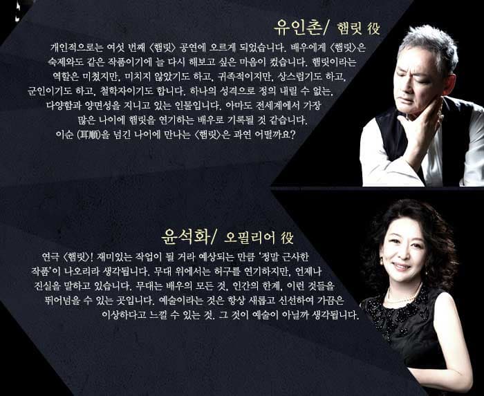 유인촌 개인적으로는 여섯 번째 햄릿 공연에 오르게 되었습니다. 배우에게 햄릿 은 숙제와도 같은 작품이기에 늘 다시 해보고 싶은 마음이 컸습니다. 햄릿이라는 역할은 미쳤지만, 미치지 않았기 도 하고, 귀족적이지만, 상스럽기도 하고, 군인이기도 하고, 철학자이기도 합니다. 하나의 성격으로 정의 내릴 수 없는, 다양함과 양면성을 지니고 있는 인물입니다. 아마도 전세계에서 가장 많은 나이에 햄릿을 연기하는 배우로 기록될 것 같습니다. 이순 을 넘긴 나이에 만나는 햄릿은 과연 어떨까요? / 윤석화연극 햄릿! 재미있는 작업이 될 거라 예상되는 만큼 정말 근사한 작품 이 나오리라 생각됩니다. 무대 위에서는 허구를 연기하지만, 언제나 진실을 말하고 있습니다. 무대는 배우의 모든 것, 인간의 한계, 이런 것들을 뛰어넘을 수 있는 곳입니다. 예술이라는 것은 항상 새롭고 신선하여 가끔은 이상하다고 느낄 수 있는 것. 그 것이 예술이 아닐까 생각됩니다.