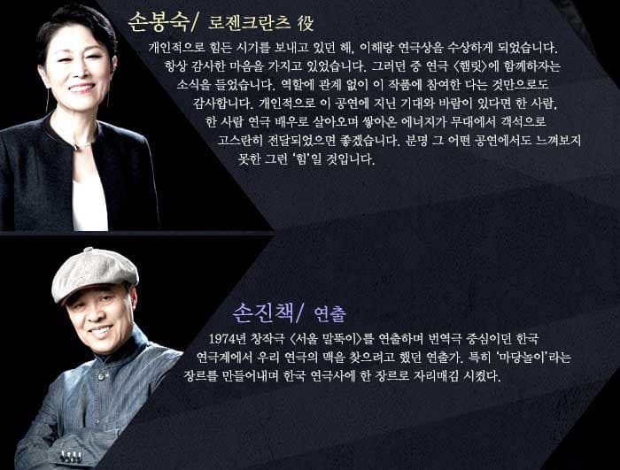 손봉숙개인적으로 힘든 시기를 보내고 있던 해, 이해랑 연극상을 수상하게 되었습니다. 항상 감사한 마음을 가지고 있었습니다. 그러던 중 연극 햄릿 에 함께하자는 소식을 들었습니다. 역할에 관계 없이 이 작품에 참여한 다는 것만으로도 감사합니다. 개인적으로 이 공연에 지닌 기대와 바람이 있다면 한 사람, 한 사람 연극 배우로 살아오며 쌓아온 에너지가 무대에서 객석으로 고스란히 전달되었으면 좋겠습니다. 분명 그 어떤 공연에서도 느껴보지 못한 그런 힘일 것입니다. / 연출 손진책1974년 창작극 서울 말뚝이 를 연출하며 번역극 중심이던 한국 연극계에서 우리 연극의 맥을 찾으려고 했던 연출가. 특히 마당놀이 라는 장르를 만들어내며 한국 연극사에 한 장르로 자리매김 시켰다.