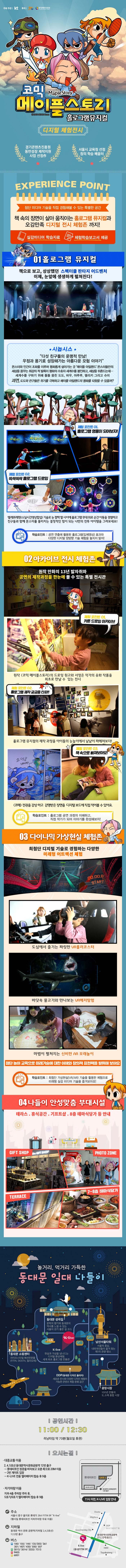 주최 주관 | kt 투자 경기도, 경기콘텐츠진흥원 코믹 메이플 스토리 Maple Story 홀로그램 뮤지컬 ⓒ2003 NEXON Korea 디지털 체험전시 경기콘텐츠진흥원 동반성장 제작지원 사업 선적作 서울시 교육청 선정 창의 학습 배움터 EXPERIENCE POINT 첨단 미디어 기술을 직접 경험해볼수 있는 특별한 공간 책 속의 장면이 살아 움직이는 홀로그램 뮤지컬과 오감만족 디지털 전시 체험존 까지! 실감미디어 학습자료 체험학습보고서 제공 01 홀로그램 뮤지컬 책으로 보고, 상상했던 스펙터클 판타지 어드벤처 이제, 눈앞에 생생하게 펼쳐진다! 시놉시스 다섯 친구들의 운명적 만남! 우정과 용기로 성장해가는 아름다운 모험 이야기 몬스터와 인간이 조화를 이루며 평화롭게 살아가는 곳 메이플 아일랜드 몬스터들만의 세상을 꿈꾸는 최강의 적 발록이 평화의 수호자 세계수를 봉인하고, 세상을 뒤흔드는데... 세계수를 구하기 위해 똘똘 뭉친 도도, 바우, 아루루, 델리키 그리고 슈미 과연, 도도와 친구들은 위기를 극복하고 메이플 아일랜드의 평화를 되찾을 수 있을까? 체험 포인트 01. 홀로그램 영웅이 되어보자! 체험 포인트 02. 쓱싹쓱싹 홀르그램 드로잉 텔레프레젠스(실시간영상합성) 기술로 눈 깜짝 할 사이에 홀로그램 무대 위로 순간 이동을 경험하고 친구들과 함께 몬스터를 물리치는 결정적인 힘이 되는 나만의 전투 아이템을 그려보세요! 학습포인트 : 공연 연출에 활용된 홀로그램(입체영상) 효과와 다양한 디지털 양방향 기술 체험을 놓치지 말자! 02 아카이브 전시 체험존 원작 만화의 13년 발자취와 공연의 제작과정을 한눈에 볼 수 있는 특별 전시관 체험 포인트 01. 카툰 드로잉 아카이브 원작 코믹 메이플스토리의 드로잉 원고와 서정은 작가의 유화 작품을 최초로 만날 수 있는 전시 체험 포인트 02. 홀로그램 제작 궁금증 타파!! 홀로그램 뮤지컬의 제작 과정을 아이들의 눈높이에서 낱낱이 파헤쳐보자! 체험 포인트 03. 책 속으로 빠져보아요! 코메 전권을 감상 하고, 감명받은 장면을 디지털 보드에 직접 적어볼 수 있어요. 학습포이튼 : 홀로그램 공연 과정의 이해하고, 직접 작가가 되어 이야기를 완성해보자! 03 다이나믹 가상실현 체험존 최첨단 디지털 기술로 경험하는 다양한 미래형 어트랙션 체험 도심에서 즐기는 짜릿한 VR롤러코스터 바닷속 물고기와 만나보는 VR해저탐험 마법이 펼쳐지는 신비한 AR 모래놀이 첨단 놀이 교육으로 미래기술에 대한 이해와 창의적 표현력을 발휘해 보아요 학습포인트 : 최첨단 가상현실(VR/AR) 기술을 활용한 체험으로 미래형 실감 미디어 기술을 즐겨보아요! 04 나들이 안성맞춤 부대시설 테라스. 휴식공간, 기프샵. 8층 테마식당가 등 안내 GIFT SHOP. PHOTO ZONE TERRACE 7~8층 테마식당가 놀거리, 먹거리 가득한 동대문 일대 나들이 K-live 현실과 가상을 넘나드는 디지털 환상체험. 세계 최초 홀로그램 전용관 / 남산서울타워 서울의 중심, 내외국인들이 즐겨 찾는 제1의 관광 명소 / 광장시장 100년 전통의 도,소매 종합 시장 DDP(동대문 디자인 플라자) 새로운 전시와 다양한 디자인 체험이 가능한 콘텐츠 복합 문화공간 / 동대문 쇼핑센터 라이프스타일 패션전문몰(FITIN, DOOTA, 밀리오레) / 동대문 성곽길 문학의 향기와 동대문의 역사를 느낄 수 있는 서울의 걷기 좋은 길 코스 | 공연시간 | 11:00 / 12:30 러닝타임 약70분(월요일 휴관) 오시는 길 대중교통 이용 2,4,5호선 동대문역사문화공원역 12번 출구 - 롯데피트인 정문을 바라보고 오른쪽을 20M이동 - 2번 게이트 입장 - K-LIVE 전용 엘레베이터 탑승 후 9층 자가차량 이용 지하 4층 주차장 주차 후, 5호기/6호기 엘레베이터 탑승 후 9층 주소 서울지 중구 을지로 롯데가 264 FITIN 9F K-LIVE(행사일 롯데피트인 지하주차장 무료 이용) 지하철 동대문 역사 문화 공원역(지하철 2,4,5호선) 11,12번 출구 벼스 파란버스 100 / 105 / 144 / 125 / 202 / 261 / 301 / 407 / 420 / 500 / 507 / 초록버스 2012 / 2014 / 2233 / 7212 빨강버스 9403 노랑버스 6001
