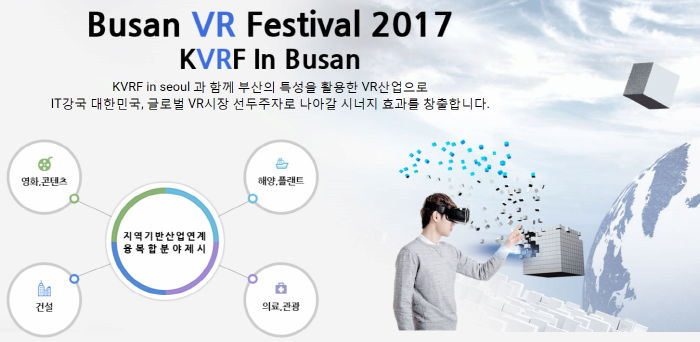 Busan VR Festival 2017 KVRF in Busan , KVRF in seoul 과 함께 부산의 특성을 활용한 VR산업으로 IT상국 대한민국, 글로벌 VR시장 선두주자로 나라갈 시너지 효과를 창출합니다. 영화, 콘텐츠, 건설, 지역기반 산업연계, 융복합분야 제시, 해양, 플랜트, 의료, 관광 