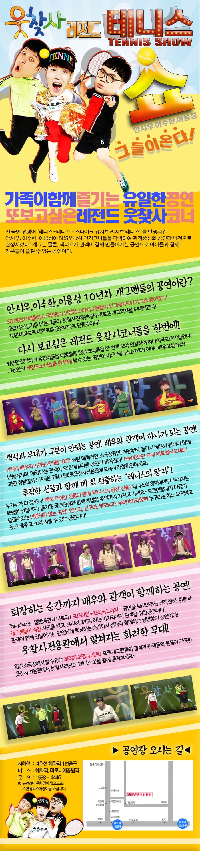 웃찾사 레전드 테니스 쇼 TENNIS SHOW 안시우, 이수한, 이융성 그들이 온다! 가족이 함께 즐기는 유일한 공연 또 보고 싶은 레전드 웃찾사 코너 전 국민 유행어 테니스~테니스~ 스파이크 강시브 리시브 테니스 를 탄생시킨 안시우, 이수한, 이융성 SBS웃찾사 인기코너들을 각색하여 관객중심의 공연장 버전으로 탄생시켰다! 개그는 물론, 색다르게 관객이 함께 만들어가는 공연으로 아이들과 함께 가족들이 즐길 수 있는 공연이다. 안시우, 이수한, 이융성 10년차 개그맨들의 공연이라? SBS웃찾사 배출하고 국민들이 인정한 스타개그맨들이 업그레이드 된 개그로 돌아왔다! 웃찾사 전성기를 만든 그들이 웃찾사 전용관에서 새로운 개그역사를 써내려간다! 10년 내공으로 대학로를 웃음바다로 만들것이다! 다시 보고 싶은 레전드 웃찾사코너들을 한번에! 방송만 했다하면 유행어들을 대방출을 했던 코너들을 한 번에 모아 연결하여 하나의극으로 만들었다! 그동안의 레전드코너들을 한 번에 볼 수 잇는 공연이 바로 테니스쇼이다! 이야~ 배우고 싶어욥!객석과 무대가 구분이 안되는 공연! 배우와 관객이 하나가 되는 공연! 관객과 배우의 가까운 거리를 100% 살린 매력적인 소극작공연! 처음부터 끝까지 배우와 관객이 함게 만들어가며, 매일 다른 관객이 오듯 매일다른 공연이 펼쳐진다! Feel받으면 무대 위로 올라오세요! 과연 정말일까? 무더운 7월, 대학로웃찾사전용관에 오셔서 직접 확인하세요! 푸짐한 선물과 함께 매 회 선출하는 테니스의 왕자! 누가누가 더 잘하나! 매회 푸짐한 선물과 함께 테니스의 왕장 선출! 테니스의 왕자에게만 주어지는 특별한 선물까지! 즐거운 공연관람과 함께 특별한 추억까지 가지고 가세요~ 모든연령대가 다같이 즐길 수 있는 연령제한 없는 공연! 연인과, 친구와, 부모님과, 우리아이와 함께 누구의 눈치도 보지않고 웃고, 춤추고, 소리 지를 수 있는 공연이다! 퇴장하는 순간까지 배우와 관객이 함께하는 공연! 테니스쇼는 일반공연과 다르다! 포토타임 + 프리허그까지~ 공연을 보러와주신 관객 한분, 한분과 개그맨들이 직접 사진을 찍고, 프리허그까지 하는 마지막까지 관객을 위한 공연이다!  관객이 함께 만들어가는 공연답게 퇴장하는 순간까지 관객과 함께하는 쌍방향의 공연이다! 웃찻사전용관에서 펼쳐지는 화려한 무대! 일반 소극장에서 볼 수 없는 화려한 조명과 세트! 프로개개맨들의 열정과 관객드르이 웃음이 가득한 웃찻사 전용관에서 웃찾사레전드 테니스쇼를 함게 즐겨보세요~ 공연장 오시는 길 지하철 : 4호선 혜화역 1번출구 버스 : 혜화역, 마로니에공원역 문의 : 1588-4446 ※ 공연장 내 주차장이 없으므로, 주변 유료주차장 이용 바랍니다.