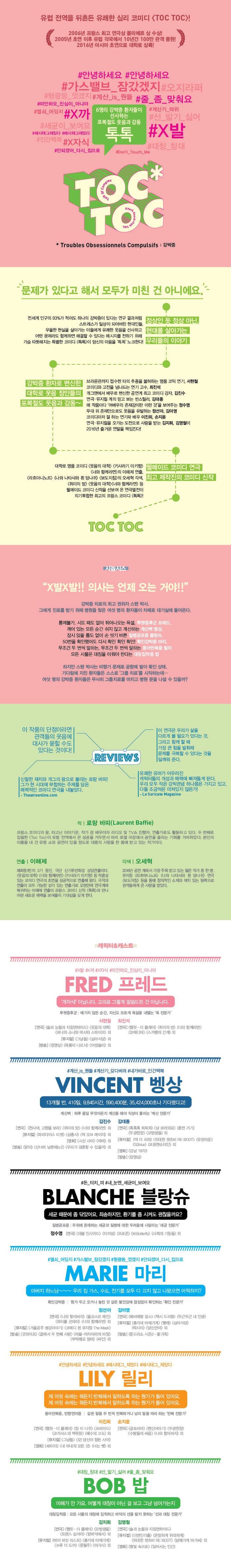 유럽 전역을 뒤흔든 유쾌한 심리 코미디 (TOC TOC)! 2006년 프랑스 최고 연극상 롤리에르 상 수상! 2005년 초연 이후 각국에서 10년간 100만 관객 동원! 2016년 아시아 초연으로 대학로 상록! 안녕하세요 안녕하세요 가스밸브 잠갔셌지 오지라퍼 미안하오 진심이 아니야 줄 좀 맞춰요 열쇠 어딨지 6명의 강박증 환자들이 선사하는 포복절도 웃음과 감동 톡톡 안되갰어 다시 집으로 TOC TOC Troubles Obsessionnels Colpulsifs: 강박증 문제가 있다고 해서 모두가 미친 건 아니에요. 전세계 인구의 93%가 적어도 하나의 강박증이 있다는 연구 결과처럼 스트레스가 일상이 되어버린 현대인들 우울한 현실을 살아가는 이들에게 유쾌한 웃음을 선사하고 어떤 문제라도 함께하면 해결할 수 있다는 메시지를 전하기 위해 가슴 따뜻해지는 특별한 코미디(톡톡)이 당신의 마음을 똑똑 노크한다! 정상인 듯 정상아닌 현대를 살아가는 우리들의 이야기 강박증 환자로 변신한 대학로 웃음 장인들의 포복절도 웃음과 감동~ 브라운관까지 접수란 타의 추종을 불허하는 명품 코믹 연기 서현철 코미디와 고전을 넘나드는 연기 고수 최진석 개그맨에서 배우로 변신한 공연계 최고 코미디 강자 김진수 연극 뮤지컬 계의 믿고 보는 씬스틸러 김대종 매 작품마다 여배우의 존재감이란 이런 것을 보여주는 정수영 무대 위 존재만으로도 웃음을 유발하는 정선아 김아영 코미디마저 잘하는 연기파 배우 이진희 손지윤 연극 뮤지컬을 오가는 도전으로 사랑을 받는 김지휘 김영철이 2016년 즐거운 연말을 책임진다! 대학로 명품 코미디(웃음의 대학) (키사라기 미키짱) (너와 함께라면)의 이해제 연출 (라흐마니노프) (나와 나타사와 흰 당나귀) (보도자침)의 오세혁 각색 (취미의 방) (웃음의 대학) (너와 함께라면)등 웰메이드 코미디 신작을 선보여 온 연극열전이 의기투합한 최고의 프랑스 코미디 (톡톡)! 웰메이드 코미디 연극 최고 제작진의 코미디 신작 TOC TOC 시놉시스 X발 X발!! 의사는 언제 오는 거야!! 강박증 치료위 최고 권위자 스텐 박사. 그에게 진료를 받기 위해 병원을 찾은 여섯 명의 환자들이 차례로 대기실에 들어온다. 통제불가 시도 때도 없이 튀어나오는 욕설 투렛증후군 프레드 깨어 있는 모든 순간 쉬지 않고 계산하는 계산벽 벵상 잠시 앉을 틈도 없이 손 씻기 바쁜 질병공포증 블랑슈 50번을 확인했어도 다시 확인 확인 확인! 확인강박증 마리 무조건 두 번씩 말하는 무조건 두 번씩 말하는 동어반복증 릴리 모든 사물은 대칭을 이뤄야 한다는 대칭집착증 밥 하지만 스텐 박사는 비행기 문제로 공항에 발이 묶인 상태. 기다림에 지친 환자들은 스스로 그룹치료를 시작하는데... 여섯 명의 강박증 환자들은 무사히 그룹치료를 마치고 병원 문을 나설 수 있을까? 이 작춤의 단점이라면 관객들의 웃음에 대사가 묻힐 수도 있다는 것이다! 신랄한 재치와 개그의 왕으로 불리는 로랑 바피! 그가 현 시대에 부합하는 주제를 담은 매력적인 코미디 연극을 내놓았다. -Theatreonline.com 이 연극은 우리가 삶을 다르게 볼 필요가 있다는 것. 그리고 함께할때 가장 큰 힘을 발휘해 문제를 극복할 수 있다는 것을 일깨워 준다. 유쾌한 유머가 어우러진 캐릭터들의 개성과 매력에 빠져들게 된다 우리 모두 작은 강박관념 하나쯤은 가지고 있고 다들 조금씩은 미쳐있지 않은가! -Le Suricate Magazine REVIEWS 작 로랑 바피 프랑스 코미디의 왕 타고난 이야기꾼 작가 겸 배우이자 라디오 및 TV쇼 진행자 연출가로도 활동하고 있다. 두번째로 집힐한 (TOC TOC)이 유럽 전역에서 큰 성공을 거두면서 파리 로열 극장에서 공연을 올리는 기회를 거머쥐었다. 본인의 이름을 내 건 유명 쇼와 공연이 있을 정도로 대중의 사랑을 한 몸에 받고 있는 작가이다. 연출 이해제 혜화동1번지 3기 동안 극단 신기루만화경 상임연출이다. (웃음의 대학) (너와 함께라면) (키사라기 미키짱) 등 작품성 있는 코미디 연극의 초연을 성공적으로 연출해 왔다. 극작과 연출이 모두 가능한 감각 있는 연출가로 오랜만에 연극계에 복귀하는 이해제 연출이 프랑스 코미디 신작(톡톡)과 만나 어떤 새로운 매력을 보여줄지 기대감을 갖게 한다. 각색 오세혁 2016년 공연계에서 가장 주목 받고 있는 젊은 작가 중 한명. 뮤지컬(라흐마니노프) (나와 나타샤와 흰 당나귀) 연극(보도지침)등을 통해 창의적인 소재와 재치 있는 필력으로 관객들에게 큰 사랑을 받았다. 캐리터/캐스트 X발 X까 X자식 미안하오 진심이 아니야 프레드 개자식! 아닙니다 고의로 그렇게 말씀드린 건 아닙니다. 투렛증후군 예기치 않은 순간 자신도 모르게 욕설을 내뿜는 욕 전문가 연극 술과 눈물과 지킬앤하이드 웃음의 대학 바냐와 소냐와 마샤와 스파이크 외 뮤지컬 그날들 심야식당 외 방송 장영실 육룡이 나르샤 어셈블리 외 최진석 연극 햄릿-더 플레이 취미의 방 너와 함께라면 꼬메디아 스카펭의 간계외 계산 is 뭔들 계산기 갖다버려 내가바로 인간맥북 벵상 13개월 반 410일 9840시간 590400분 35424000초나 기다렸다고! 계산벽 하루 종일 무엇이든지 계산을 해야 직성이 풀리는 계산 전문가 연극 천사여 고향을 보라 취미의 방 너와 함께라면 외 뮤지컬 파라다이스 티켓 삼총사 락 오브 에이지 외 영화 시선 사이 마마외 방송 맏이 산너머 남촌에는2 우리가 결혼할 수 있을까외 김대종 연극 흑흑흑 희희희 날 보러와요 춘천 거기 두결한장 모범생들외 뮤지컬 잭 더 리퍼 위대한 캣츠비 RE:BOOT 유린타운 52blue 프랑켕슈타인 외 영화 강남 1970 방송 장영실 돈 터치 미 내 눈엔 세균이 보여요 블랑슈 세균 때문에 좀 닦았어요 죄송하지만 환기를 좀 시켜도 괜찮을까요? 질병공포증 주위에 존재하는 세균과 질병에 대한 두려움에 시달리는 세균 전문가  정수영 연극 데블 인사이드 터미널 프로존 M.Butterfly 사회의 기둥들 외 열쇠 어딨지 가스밸브 잠갔겠지 형광등 껐겠지 안되겠어 다시 집으로 마리 아버지 하느님~~~ 우리 집 가스 수도 전기를 모두 다 끄지 않고 나왔으면 아떡하지? 확인강박증 뭔가 두고오거나 놓친 것 같은 불안감에 끊임없이 확인하는 확인 전문가 연극 나와 할아버지 울모스트 메인 뷰티풀 선데이 너와 함께라면 외 뮤지컬 거울공주 평강이야기 코메디 된 뮤지컬 The Mask 방송 굿와이프 끝에서 두 번째 사랑 마을 아치아라의 비밀 부탁해요 엄마 싸인외 김아영 연극 헤비메탈 걸스 택시 드리벌 두근두근 내 인생 뮤지컬 총각네 야채가게 빨래 심야식당 락시터 당신만이 외 방송 툰드라쇼 시즌2 꽃 가족 안녕하세요 안녕하세요 해시태그 재밌다 해시태그 재밌다 릴리 제 머릿 속에는 뭐든지 반복해서 말하도록 하는 뭔가가 들어 있어요 제 머릿 속에는 뭐든지 반복해서 말하도록 하는 뭔가가 들어 있어요 동어 반복증 반향언어증 같은 말을 두 번씩 반복하거나 남의 말을 따라 하는 반복 전문가 연극 햄릿-더 플레이 킬 미 나우 프리이드 코카서스의 백묵원 배수의 고도외 뮤지컬 그날들 오!당신이 잠든 사이 영화 48미터 내 아내의 모든 것 너는 펫 외 손지윤 연극 글로리아 변신이야기 두결한장 수탉들의 싸움 나와 할아버지 외  대칭 칭대 선 밟기 싫어 줄 좀 맞춰요 밥 이해가 안 가요 어떻게 대칭이 아닌 걸 보고 그냥 넘어가는지 대칭집착증 모든 사물의 대칭에 집착하고 바닥의 선을 밟지 못하는 선과 대칭 전문가 김지휘 연극 햄릿 더-플레이 모범생들 트랜스 심이야 밑바닥에서 외 뮤지컬 마이 버킷 리스트 총각네 야채가게 쓰루 더 도어 풍월주 아가사 외 김영철 연극 술과 눈물과 지킬앤하이드 뮤지컬 더맨인더홀 은밀하게 위대하게 위대한 캣츠비 RE:BOOT 담배가게 아가씨외 영회 별빛 속으로 일어서는 인간 