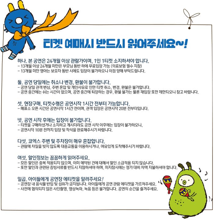 티켓 예미시 반드시 일어주세요~! 하나. 본 공연은 24개월 이상 관람가이며, 1인 1티켓 소지하셔야 합니다. - 13개월 이상 24개월 미만은 부모님 동반 하에 무료입장 가능(의료보험 필수 지참) - 13개월 미안 영아는 보호자 동반 시에도 입장이 불가하오니 이점 양해 부탁드립니다. 둘. 공연 당일에는 취소나 변경, 환불이 불가합니다. - 공연 당일 관객 변심, 주변 혼잡 및 개인사유로 인한 티켓 취소, 변경, 환불은 불가합니다. - 공연 중간에는 쉬는 시간이 없으며, 공연 중간 퇴장하는 경우, 환불 불가는 물론 재입장 또한 제한되오니 참고 바랍니다. 셋. 현장구매, 티케수령은 공연시작 1시간 전부터 가능합니다. - 매표소 오픈 시간은 공연시작 1시간 전이며, 관객 입장은 공연시작 20분 전부터입니다. 넷. 공연 시작 후에는 입장이 불가합니다. = 티켓을 구매하셨거나 소지하고 게시더라도 공연 시작 이후에는 입장이 불가하오니, - 공연시작 10분전까지 입장 및 착석을 완료해 주시기 바랍니다. 다섯. 코엑스 주변 및 주차장이 매우 혼잡합니다. - 관람에 차질을 빚지 않도록 대중교통을 이용하시거나, 여유있게 도착해주시기 바랍니다. 여섯, 할인정보는 꼼꼼하게 읽어주세요. - 모든 할인은 중복 적용되지 않으며, 이미 예약된 것에 대해서는 할인 소급적용 되지 않습니다. - 또한 할인과 관련된 증빙서류를 반드시 지참하셔야 하며, 미지참시에는 정가 대비 차액 지불하셔야 합니다. 일곱. 아이들에게 공연장 에티켓을 알려주세요! - 공연장 내 음식물 반입 및 섭취가 금지됩니다. 아이들에게 공연 관람 에티켓을 가르쳐주세요. - 사전에 협의되지 않은 사진촬영, 영상녹화, 녹음등은 불가합니다. 공연의 순간을 즐겨주세요.