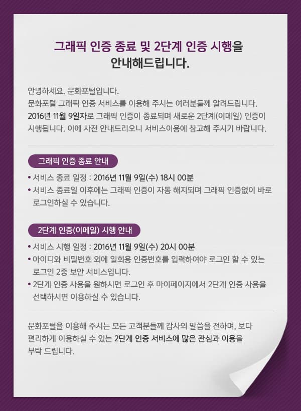 문화포털 그래픽 인증 서비스를 이용해 주시는 여러분들께 알려드립니다. 2016년 11월 9일(18시 00분)자로 그래픽 인증이 종료되며 새로운 2단계(이메일) 인증이 시행됩니다. 이에 사전 안내드리오니 서비스이용에 참고해 주시기 바랍니다.