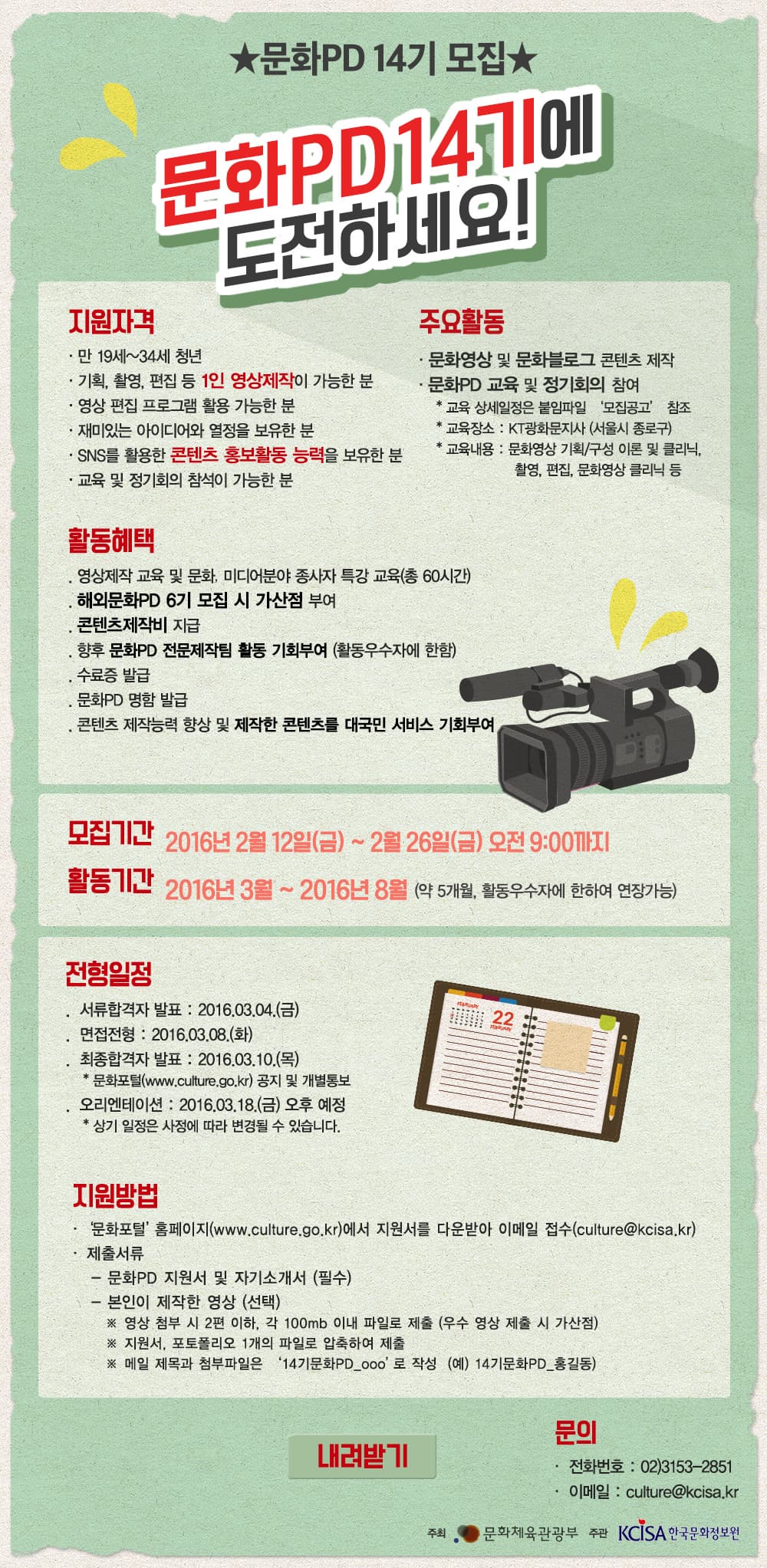 문화PD 14기 모집 안내 ★문화PD 14기 모집★ 문화PD 14기에 도전하세요! 지원자격 만19세~34세 청년 기획, 촬영, 편집 등 1인 영상제작이 가능한분 영상편집 프로그램 활용 가능한 분 재미있는 아이디어와 열정을 보유한 분 SNS를 활용한 콘텐츠 홍보활동 능력을 보유한 분 교육 및 정기회의 참석이 가능한 분 주요활동 문화영상 및 문화블로그 콘텐츠 제작 문화PD 교육 및 정기회의 참여 교육 상세일정은 불임파일 모집공고 참조교육장소 : KT광화문지사(서울시 종로구) 교육내용 : 문화영상 기획/구성 이론 및 클리닉, 촬영, 편집, 문화영상 클리닉 등 활동혜택 영상제작 교육 및 문화, 미디어분야 종사자 특강 교육(총60시간) 해외문화PD 6기 모집시 가산점 부여 콘텐츠제작비 지급 향후 문화PD 전문제작팀 활동 기회부여(활동우수자에 한함) 수료증 발급 문화PD 명함 발급 콘텐츠 제작능력 향상 및 제작한 콘텐츠를 대국민 서비스 기회부여 모집기간 2016년 2월 12일(금) ~ 2월 26일(금) 오전 9:00까지 활동기관 2016년 3월 ~ 2016년 8월 (약 5개월, 활동우수자에 한하여 연장 가능) 전형일정 서류합격자 발표 : 2016.03.04(금) 면접전형 : 2016.03.08(화) 최종합격자 발표 : 2016. 03.10(목) *문화포털(www.culture.go.kr) 공지 및 개별통보 오리엔테이션 : 2016.03.18(금) 오후 예정 *상기 일정은 사정에 따라 변경될 수 있습니다. 지원방법 문화포털 홈페이지(www.culture.go.kr)지원서를 다운받아 이메일 접수(culture@kcisa.kr) 제출서류 -문화PD 지원서 및 자기소개서(필수) - 본인이 제작한 영상(선택) ※ 영상 첨부 시 2편 이하, 각 100mb 이내 파일로 제출(우수 영상 제출 시 가산점) ※ 지원서, 포트폴리오 1개의 파일로 압축하여 제출 ※ 메일 제목과 펌부파일은 14기문화PD_ooo 로 작성 (예) 14기문화PD_홍길동) 내려받기 버튼 문의 전화번호 : 02-3153-2851 이메일 culture@kcisa.kr 주최_문화체육관광부 주관 한국문화정보원