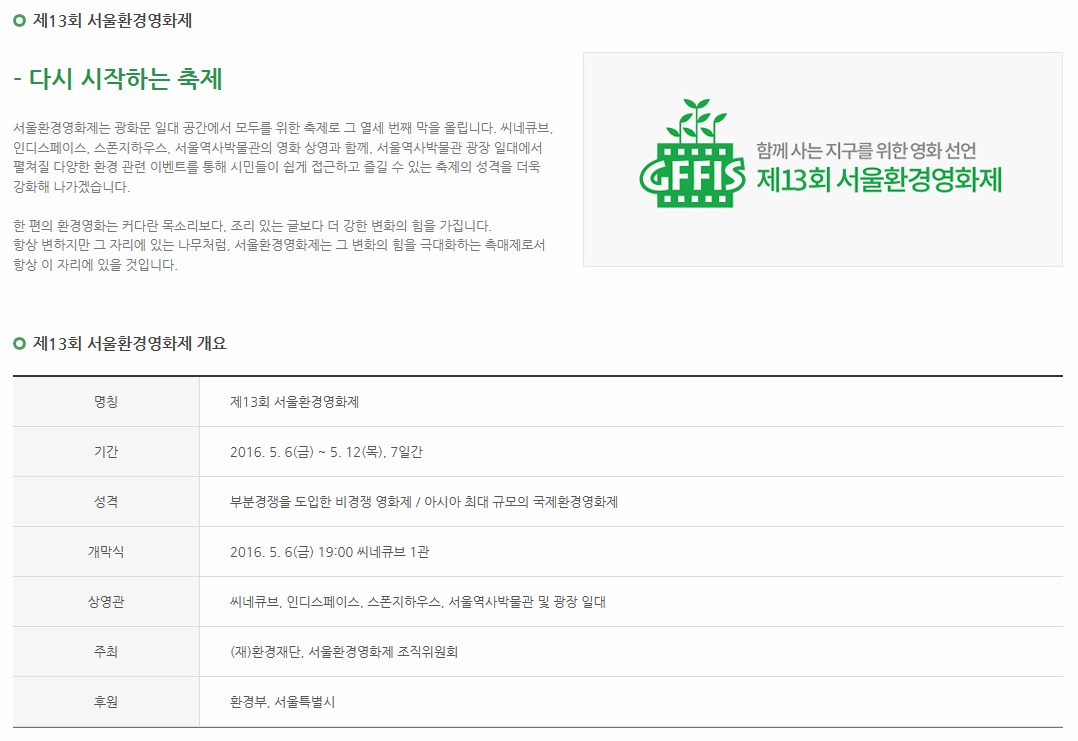 제13회 서울환경영화제 다시 시작하는 축제 서울환경영화제는 광화문 일대 공간에서 모두를 위한 축제로 그 열세 번째 막을 올립니다. 씨네큐브, 인디스페이스, 스폰지하우스, 서울역사박물관의 영화 상영과 함께, 서울역사박물관 광장 일대에서 펼쳐질 다양한 환경 관련 이벤트를 통해 시민들이 쉽게 접그하고 즐길 수 잇는 축제의 성격을 더욱 강화해 나가겠습니다. 한 편의 환경영화는 커다란 목소리보다, 조리 있는 글보다 더 강한 변화의 힘을 극대화 하는 촉매제로서 항상 이자리에 있을 것 입니다. 제13회 서울환경영화제 개요  명칭: 제13회 서울환경영화제 기간: 2016. 5. 6(금) ~ 5. 12(목), 7일간 성격: 부분경쟁을 도입한 비경쟁 영화제 / 아시아 최대 규모의 국제환경영화제 개막식: 2016. 5. 6(금) 19:00 씨네큐브 1관 상영관: 씨네큐브, 인디스페이스, 스폰지하우스,서울역사박물관 및 광장 일대 주 최: (재)환경재단, 서울환경영화제 조직위원회 후원: 환경부,서울특별시