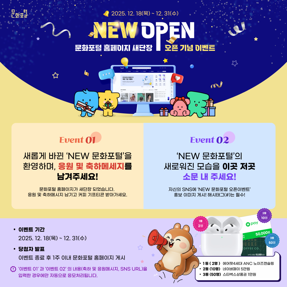 2025.12.18(목) ~ 12.31(수) NEW open 문화포털 홈페이지 새단장 오픈 기념 이벤트 event01.새롭게 바뀐 NEW 문화포털을 환영하며, 응원 및 축하메세지를 남겨주세요! 문화포털 홈페이지가 새단장 되었습니다. 응원 및 축하메시지 남기고 커피 기프티콘 받아가세요. / EVENT02. NEW 문화포털의 새로워진 모습을 이곳 저곳 소문 내 주세요! 자신의 sns에 new문화포털 오픈이벤트 홍보 이미지 게시! 해시태그는 필수! / 이벤트 기간 - 2025.12.18(목) ~ 12.31(수) / 당첨자 발표 - 이벤트 종료 후 1주 이내 문화포털 홈페이지 게시 / 이벤트01과 이벤트02의 내용(축하 및 응원메시지, sns URL)을 입력한 경우에만 자동으로 응모처리됩니다. / 1등(2명) - 에어팟 4세대 ANC 노이즈캔슬링 , 2등(10명) - 네이버페이 5만원, 3등(50명)- 스타벅스상품권 1만원