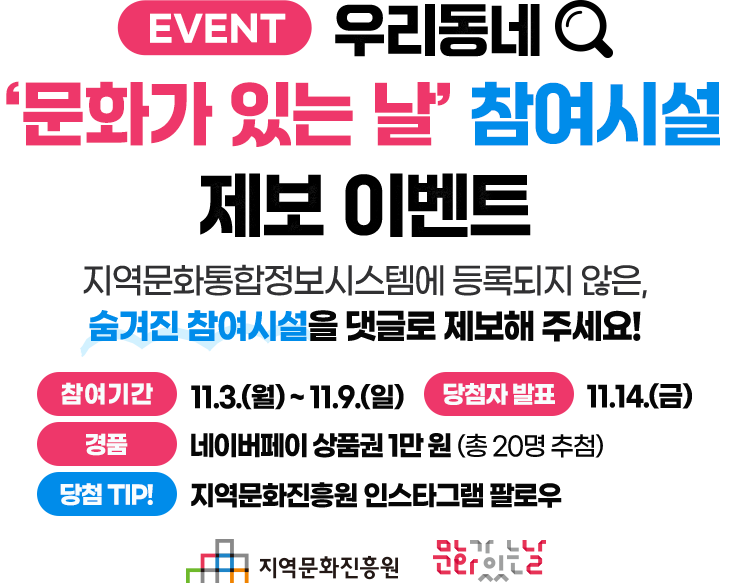 우리동네 '문화가 있는 날' 참여시설 제보 이벤트 - 지역문화통합정보시스템에 등록되지 않은, 숨겨진 참여시설을 댓글로 제보해 주세요!
																				   참여기간: 11.3(월) ~ 11.9(일)
																				   당첨자발표: 11.14(금)
																				   경품: 네이버페이 상품권 1만원(총 20명 추첨)
																				   당첨 TIP!: 지역문화진흥원 인스타그램 팔로우'