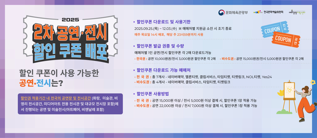 2025 2차 공연전시 할인쿠폰 배포할인권 적용기간 내 전국의 공연장 및 전시공간(화랑,  미술관, 비영리 전시공간, 미디어아트 전용 전시관 및 대규모 전시장 포함)에서 진행되는 공연 및 미술전시(아트페어, 비엔날레 포함)
1. 할인쿠폰 다운로드 및 사용기한 : 2025.09.25.(목) 14시 ~ 12.03.(수) 매주 목요일 14시 배포,  해당 주 23시59분까지 사용 * 예매처별 지원금 소진 시 조기 종료
2. 할인쿠폰 발급 권종 및 수량 : 예매처별 1인 공연/전시 할인쿠폰 각 2매 다운로드 가능 * 전국권 : 공연 10,000원권/전시 3,000원권 할인쿠폰 각 2매 | 비수도권 : 공연 15,000원권/전시 5,000원권 할인쿠폰 각 2매
3. 할인쿠폰 다운로드 가능 예매처 : ① 전국권 : 총 7개사(네이버예약, 멜론티켓, 클립서비스, 타임티켓, 티켓링크, NOL티켓, Yes24),  ② 비수도권 : 총 4개사(네이버예약, 클립서비스, 타임티켓, 티켓링크)