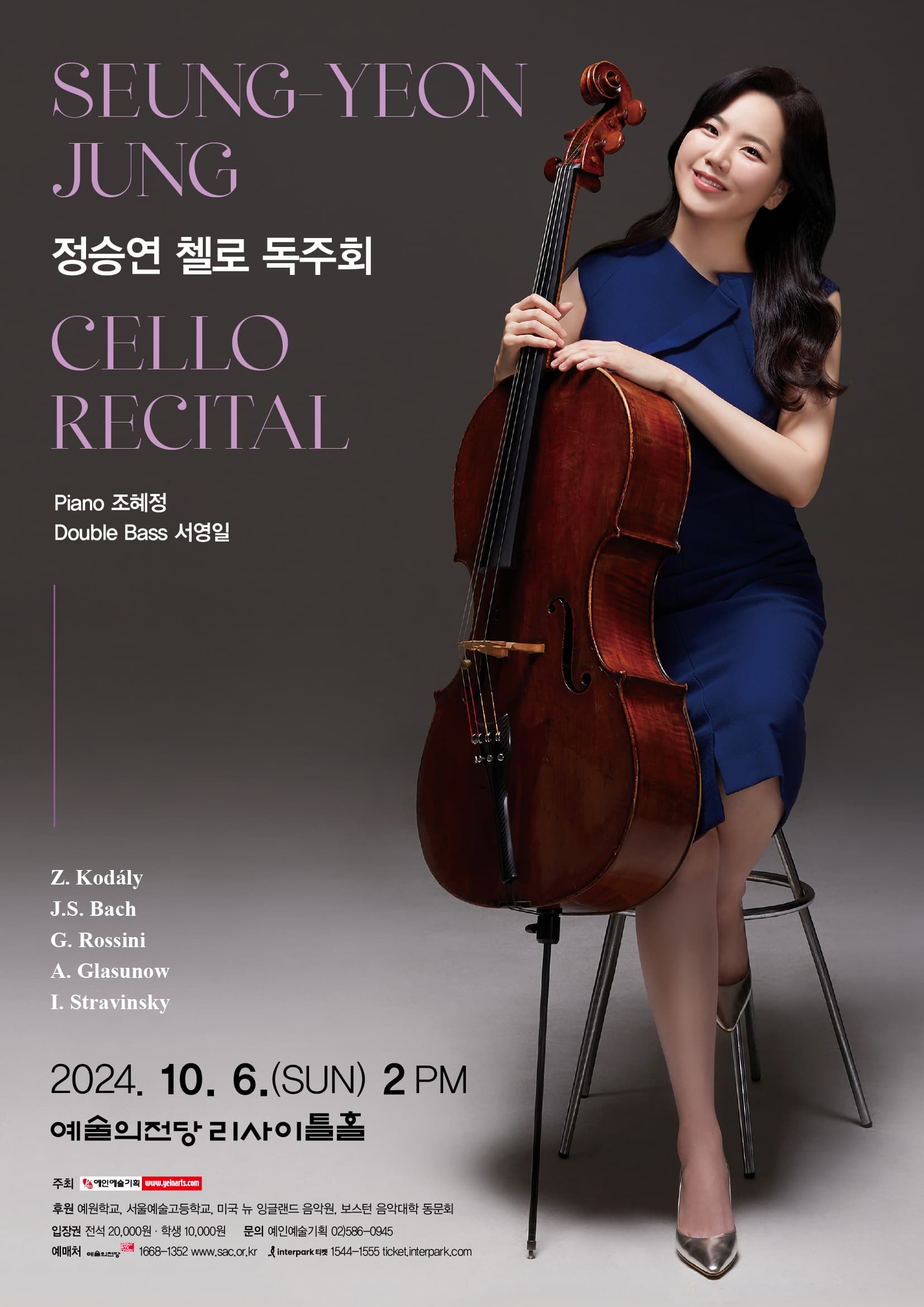 정승연 첼로 독주회 | Seung-Yeon Jung Cello Recital | Piano 조혜정 Double Bass 서영일 | Z. Kodaly J.S. Bach G. Rossini A. Glasunow I. Stravinsky | 2024. 10. 6.(SUN) 2 PM 예술의전당 리사이틀홀 | 주최 예인예술기획 | 후원 예원학교, 서울예술고등학교, 미국 뉴 잉글랜드 음악원, 보스턴 음악대학 동문회 | 입장권 전석 20,000원 학생 10,000원 | 문의 예인예술기획 02)586-0945 | 예매처 예술의전당 1668-1352 www.sac.or.kr 인터파크티켓 1544-1555 ticket.interpark.com