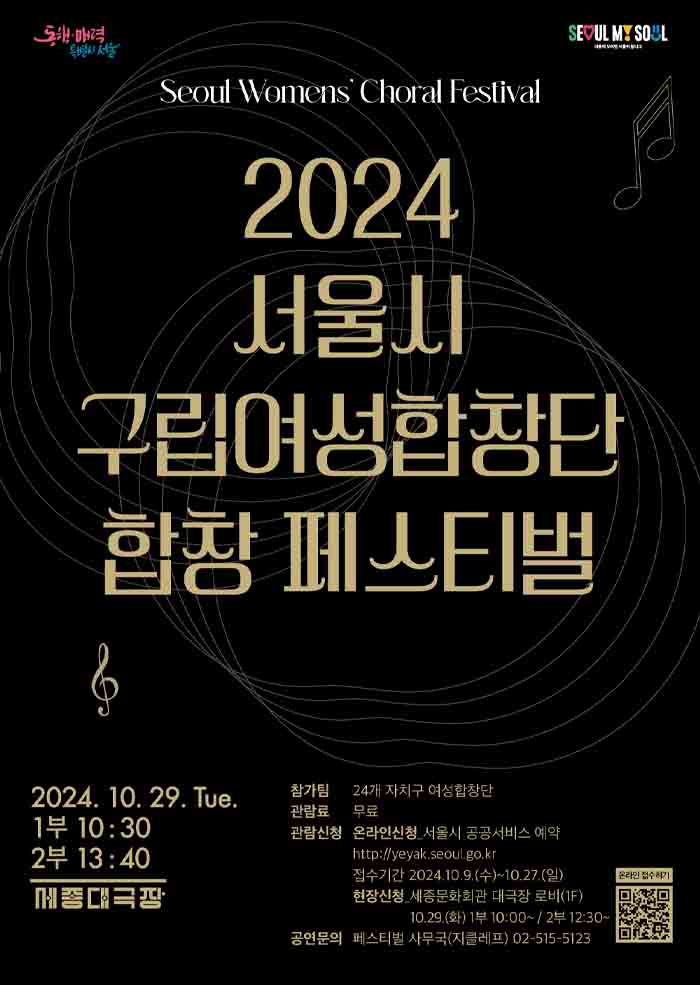 Seoul Womens Choral Festival 2024 서울시 구립여성합창단 합창 페스티벌 | 2024.10.29.Tue. 1부 10:30, 2부 13:40 세종대극장 | 참가팀 24개 자치구 여성합창단 | 관람료 무료 | 관람신청 온라인신청:서울시 공공서비스 예약 http://yeyak.seoul.go.kr 접수기간: 2024.10.9(수_!10.27(일) | 현장신청:세종문화회관 대극장 로비(1F) 10.29(화)1부 10:00 ~ / 2부 12:30 ~ | 공연문의 페스티벌 사무국(지클레프) 02-515-5123