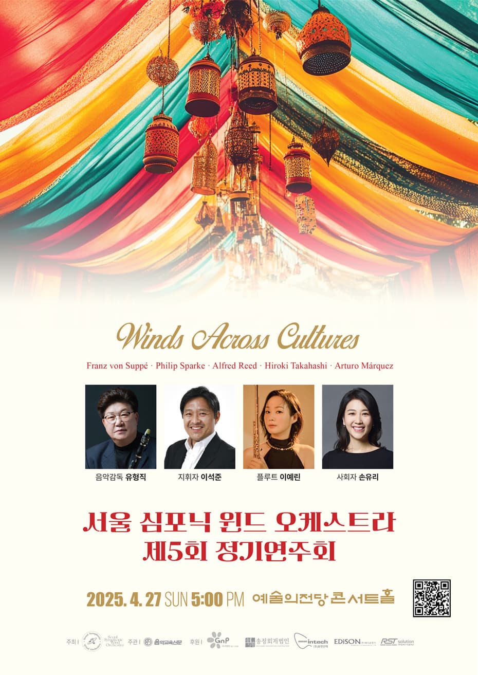 서울 심포닉 윈드 오케스트라 제5회 정기연주회 | Seoul Symphonic Wind Orchestra Winds Across Cultures | 일 시 : 2025년 4월 27일(일) 오후 5시 |장 소 : 예술의전당 콘서트홀 | 주 최 : 서울 심포닉 윈드 오케스트라  | 주 관 : 음악교육신문 | 후 원 : ㈜지엔피, 송정회계법인, ㈜휴먼인텍, ㈜에디슨전기, ㈜알에스티솔루션 | 금 액 : R석 30,000원 / S석 20,000원 / A석 10,000원 | 예 매 : 예술의전당 02-580-1300, 인터파크 1544-1555 ticket.interpark.com | 문 의 : 음악교육신문 02-549-4133, 1131 www.musiced.co.kr | PROFILE  음악감독 유형직 | 서울대학교 음악대학 졸업 | 네덜란드 로테르담 콘서바토리 UM최고과정 졸업 | Accadenia Di Roma 오케스트라 지휘과정 수료| 제25회 동아콩쿠르 2등 입상 | 인천시립교향악단 수석 역임 | KBS 교향악단 단원 정년퇴임(2019년) | 서울대학교, 국민대학교, 서울예고, 기타 등 강사역임 | 한국예술종합학교 겸임교수 역임  현) 서울 심포닉 윈드 오케스트라 대표 및 음악감독  한국 클라리넷 협회 부회장  Yamaha 뮤직코리아 아티스트, Silverstein works 아티스트     지휘자 이석준  ？예원학교 졸업  ？서울예술고등학교 졸업  ？서울대학교 음악대학 졸업  ？독일 에센 폴크방 국립 음대 디플롬 및 최고연주자과정 졸업  ？음악협회콩쿠르 1위  ？동아음악콩쿠르 1위  ？ARD(독일 뮌헨 국제콩쿠르) 호른부문 본선 진출 등  현) 한국예술종합학교 교수  (사)TIMF앙상블 이사, 솔루스브라스 퀸텟  (사)한국페스티벌앙상블 멤버, 해군군악대 명예대장  제주국제관악콩쿠르 심사위원     협연 플루트 이예린  ？프랑스 리옹 국립고등음악원, 독일 뭔헨 국립음대 최고연주자 과정 졸업  ？프랑스 Picardie 콩쿠르, KBS