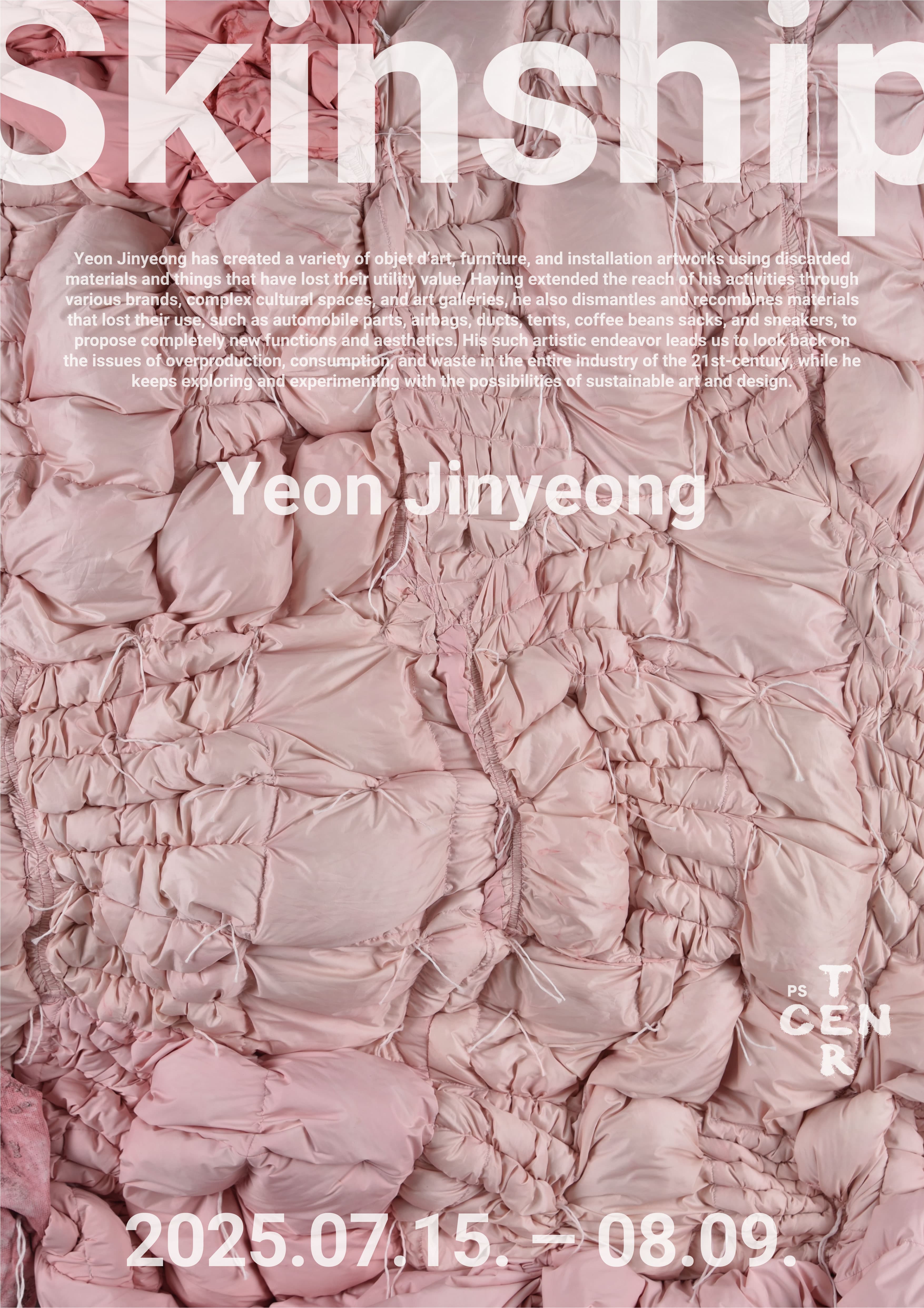 Skinship|연진영(b.1993)은 기능을 상실한 물질들, 이제는 쓸모를 잃은 것들을 모아 수집하고 해체하고 재구성하여 오브제, 가구, 설치 등 다양한 형태의 작업으로 확장해왔다. 자동차 부품, 에어백, 덕트, 텐트, 원두 마대, 운동화 등 한때의 용도를 잃은 재료들을 다루며, 이들을 효율이나 목적이 아닌 전혀 새로운 기능과 미학으로 제안한다. 작가는 이 물성들을 외피 혹은 껍데기로 바라보며, 이를 엮고 꿰매는 수작업을 통해 그것들을 다시 살아 움직이는 유기적 형상으로 직조해낸다. 그의 작업은 21세기 산업 전반의 과잉 생산, 소비, 폐기의 문제를 돌아보게 하며, 산업사회의 잉여물에 내재한 시간성과 흔적에 주목한다. 이는 미술과 디자인, 구조물과 신체 사이의 경계를 넘나드는 조형적 실천으로 이어진다.|연진영|2025년 7월 15일 부터 8월 9일|피에스센터
