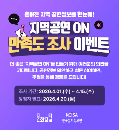 지역공연 ON 만족도 조사 이벤트 더 좋은 '지역공연 ON'을 만들기 위해 여러분의 의견을 기다립니다. 공연정보 확인하고 설문 참여하면, 추첨을 통해 경품을 드립니다! 조사 기간: 2026년 4월 1일(수) ~ 4월 15일(수) 당첨자 발표: 2026년 4월 20일(월) Apple 2025 에어팟 프로 3 (1명) 배달의 민족 상품권 1만원권 (30명) 스타벅스 아이스 카페 아메리카노T (50명) 문화포털 한국문화정보원