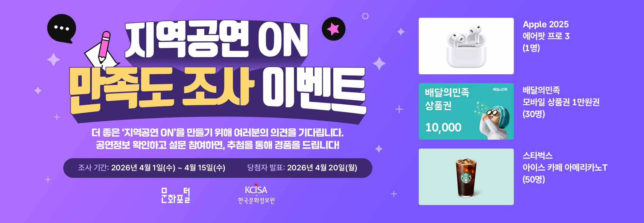 지역공연 ON 만족도 조사 이벤트 더 좋은 '지역공연 ON'을 만들기 위해 여러분의 의견을 기다립니다. 공연정보 확인하고 설문 참여하면, 추첨을 통해 경품을 드립니다! 조사 기간: 2026년 4월 1일(수) ~ 4월 15일(수) 당첨자 발표: 2026년 4월 20일(월) Apple 2025 에어팟 프로 3 (1명) 배달의 민족 상품권 1만원권 (30명) 스타벅스 아이스 카페 아메리카노T (50명) 문화포털 한국문화정보원